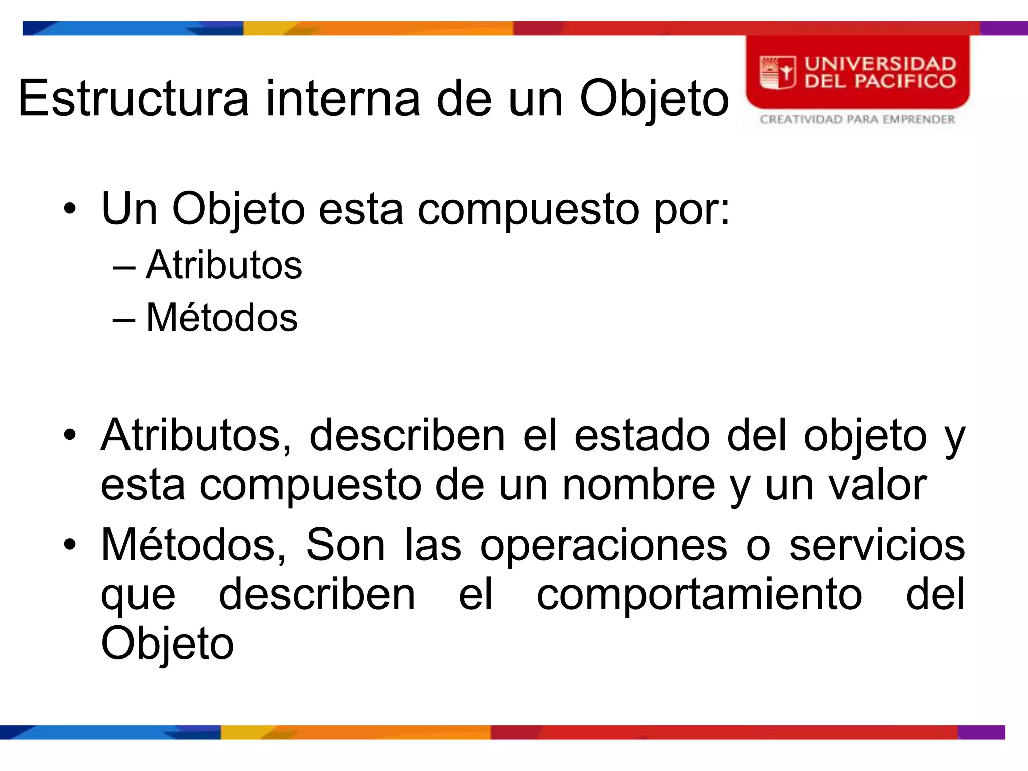 Estructura interna de un Objeto

 • Un Objeto esta compuesto por:
    – Atributos
    – Métodos

 • Atributos, describen el estado del objeto y
   esta compuesto de un nombre y un valor
 • Métodos, Son las operaciones o servicios
   que describen el comportamiento del
   Objeto
 