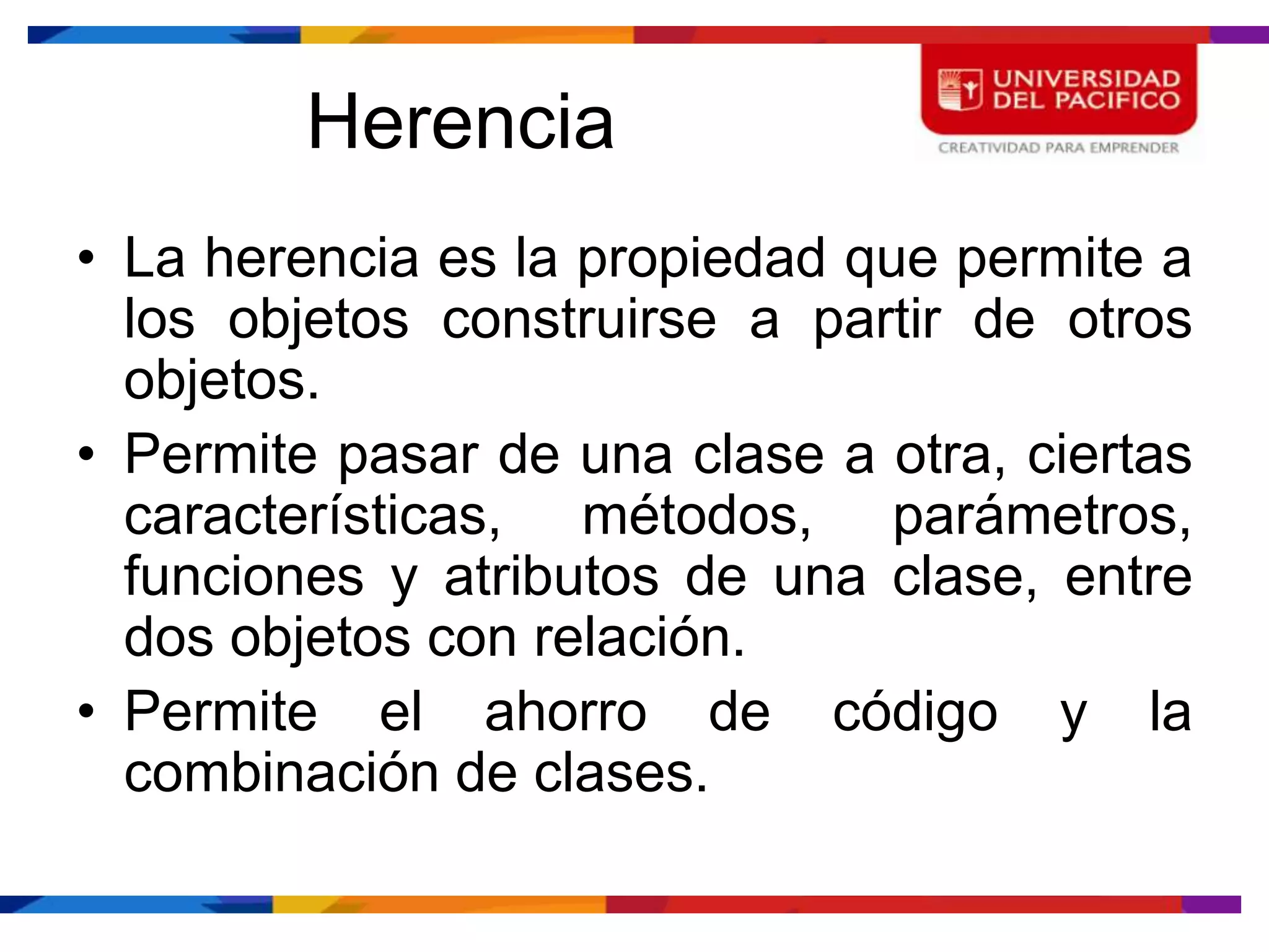 Herencia
• La herencia es la propiedad que permite a
  los objetos construirse a partir de otros
  objetos.
• Permite pasar de una clase a otra, ciertas
  características, métodos, parámetros,
  funciones y atributos de una clase, entre
  dos objetos con relación.
• Permite el ahorro de código y la
  combinación de clases.
 