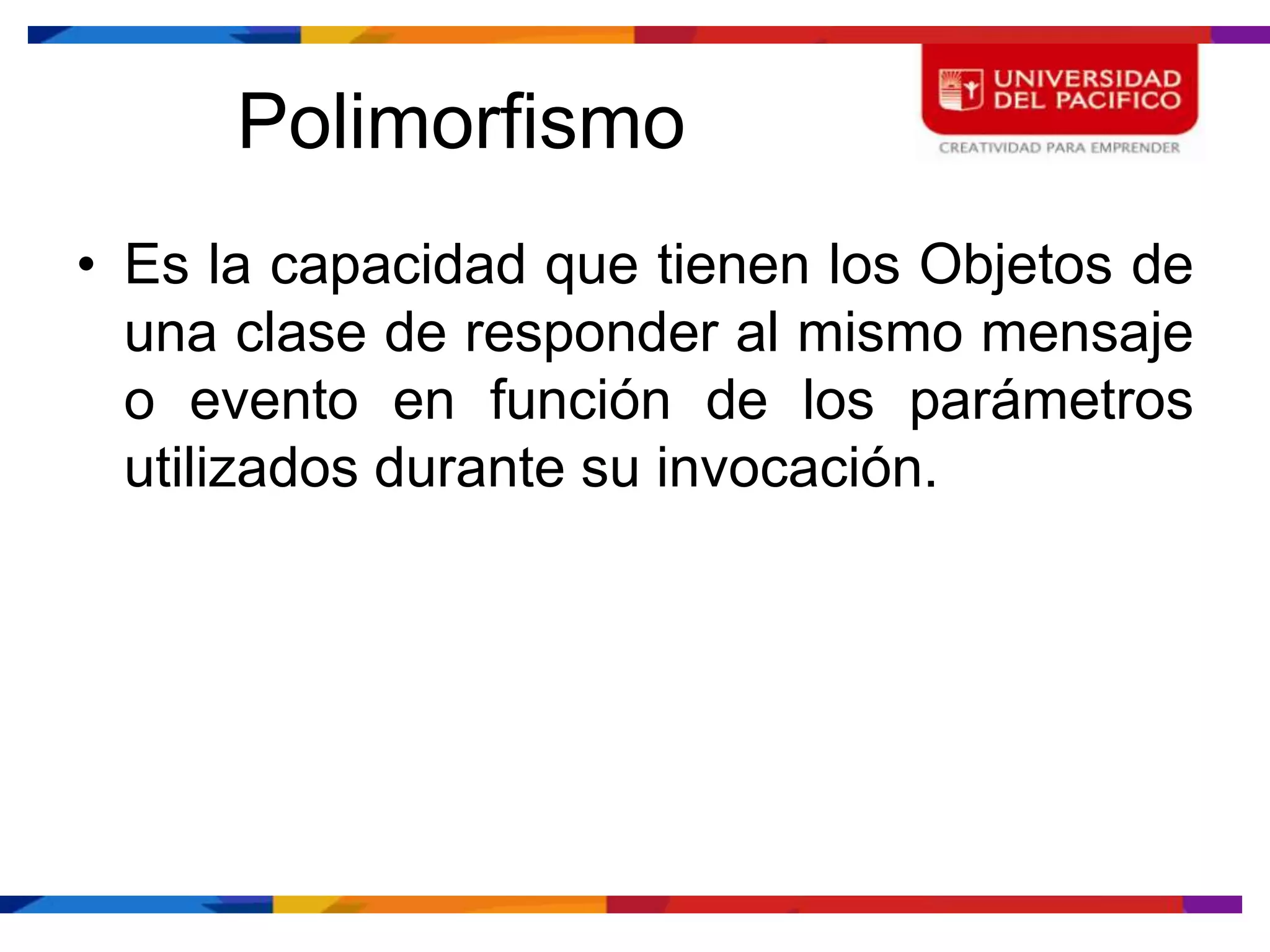 Polimorfismo
• Es la capacidad que tienen los Objetos de
  una clase de responder al mismo mensaje
  o evento en función de los parámetros
  utilizados durante su invocación.
 