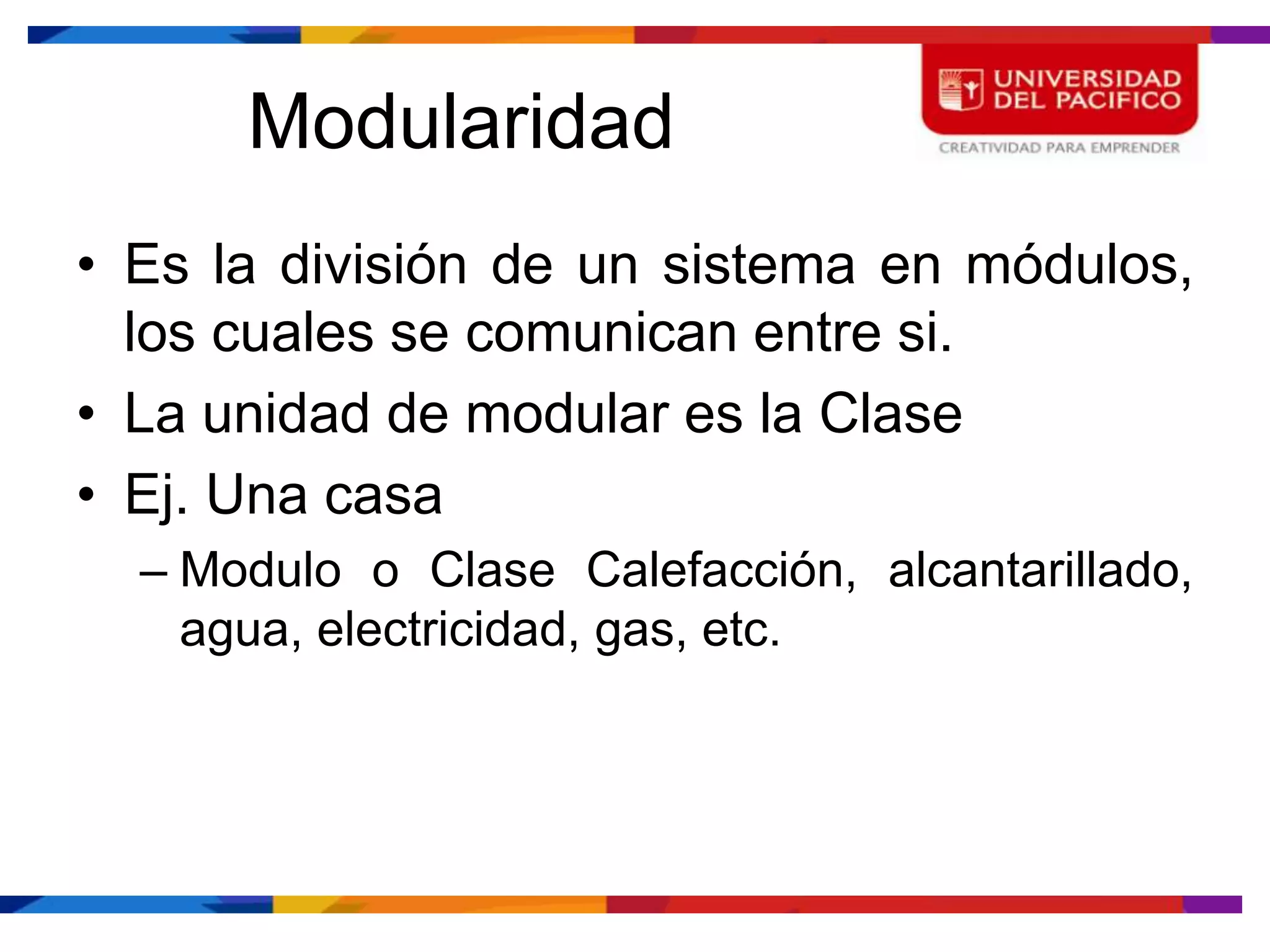 Modularidad
• Es la división de un sistema en módulos,
  los cuales se comunican entre si.
• La unidad de modular es la Clase
• Ej. Una casa
  – Modulo o Clase Calefacción, alcantarillado,
    agua, electricidad, gas, etc.
 