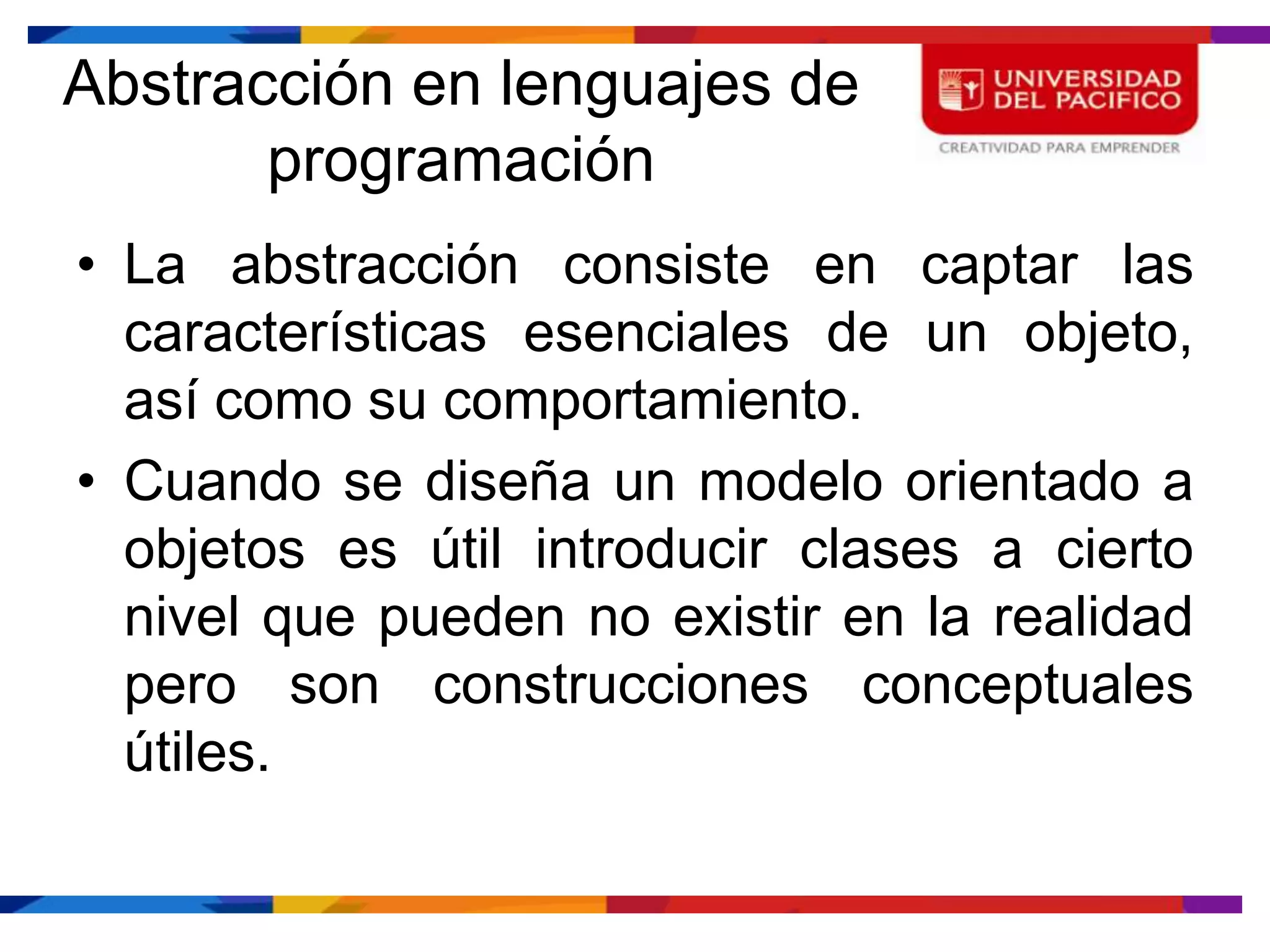 Abstracción en lenguajes de
       programación
• La abstracción consiste en captar las
  características esenciales de un objeto,
  así como su comportamiento.
• Cuando se diseña un modelo orientado a
  objetos es útil introducir clases a cierto
  nivel que pueden no existir en la realidad
  pero son construcciones conceptuales
  útiles.
 