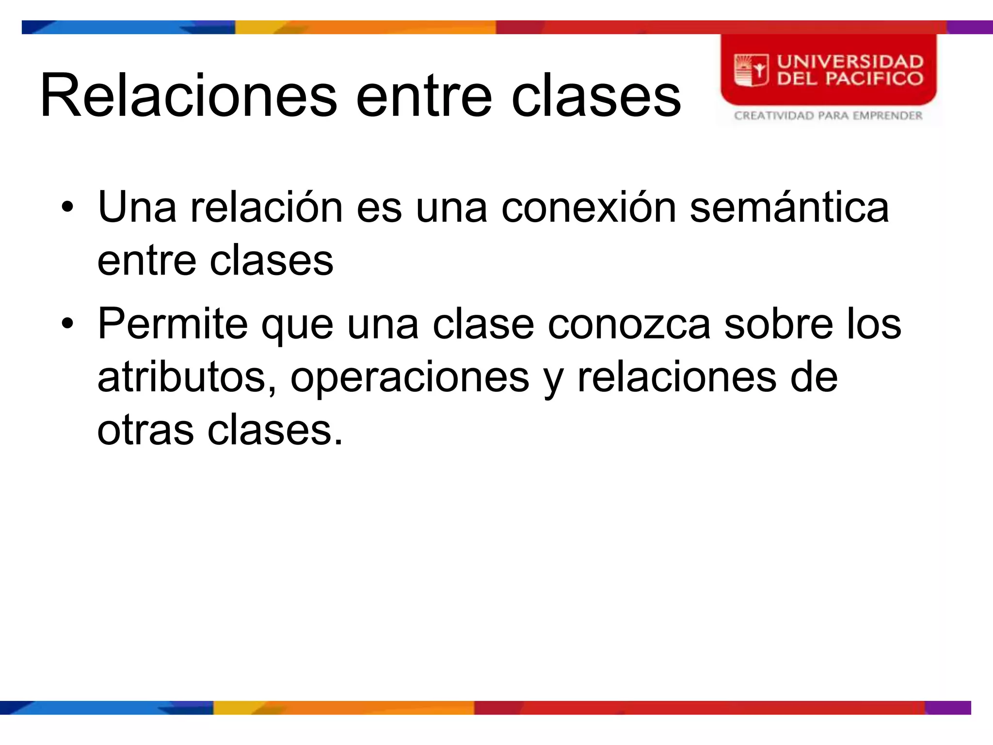 Relaciones entre clases
• Una relación es una conexión semántica
  entre clases
• Permite que una clase conozca sobre los
  atributos, operaciones y relaciones de
  otras clases.
 