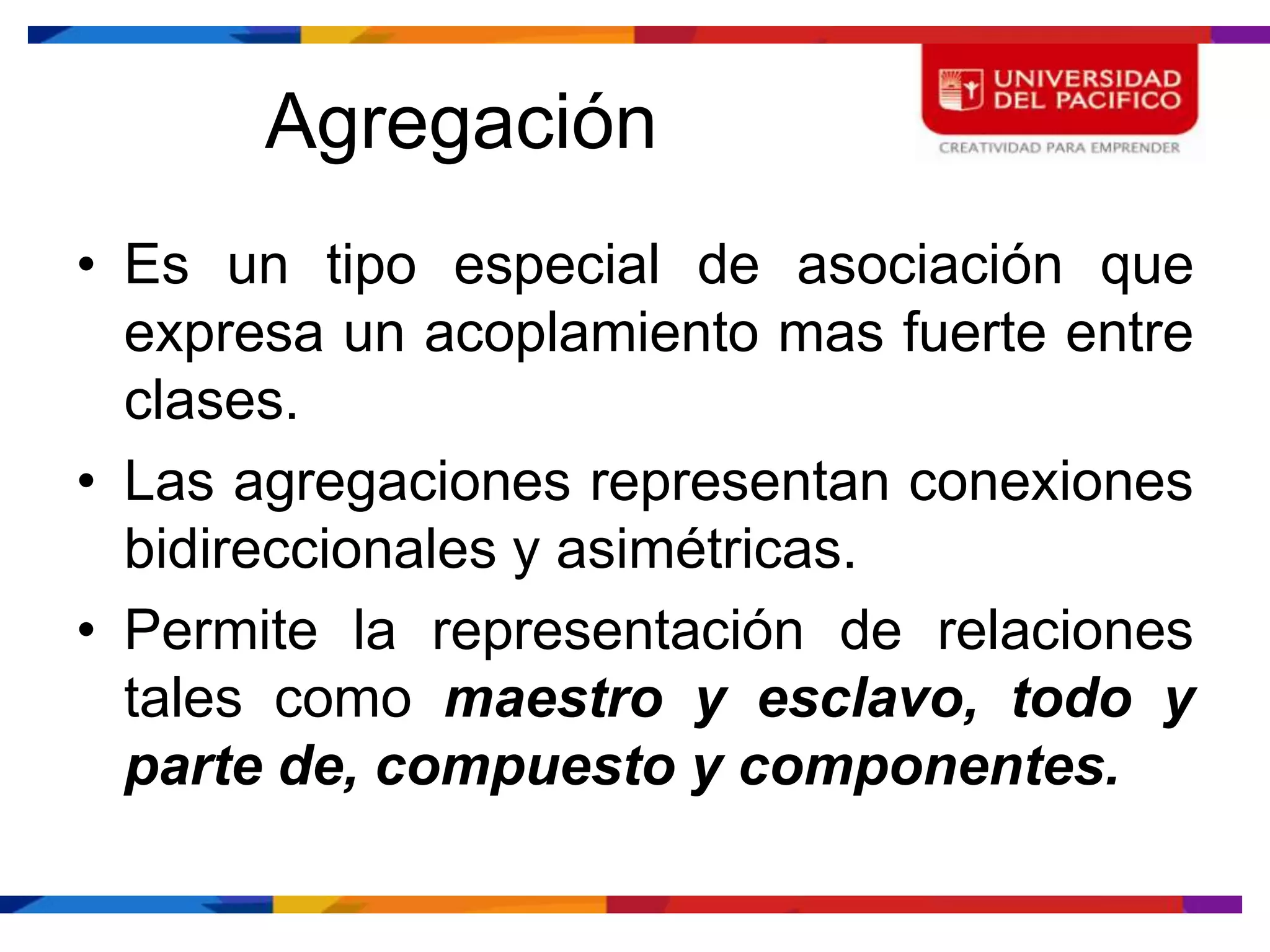 Agregación
• Es un tipo especial de asociación que
  expresa un acoplamiento mas fuerte entre
  clases.
• Las agregaciones representan conexiones
  bidireccionales y asimétricas.
• Permite la representación de relaciones
  tales como maestro y esclavo, todo y
  parte de, compuesto y componentes.
 