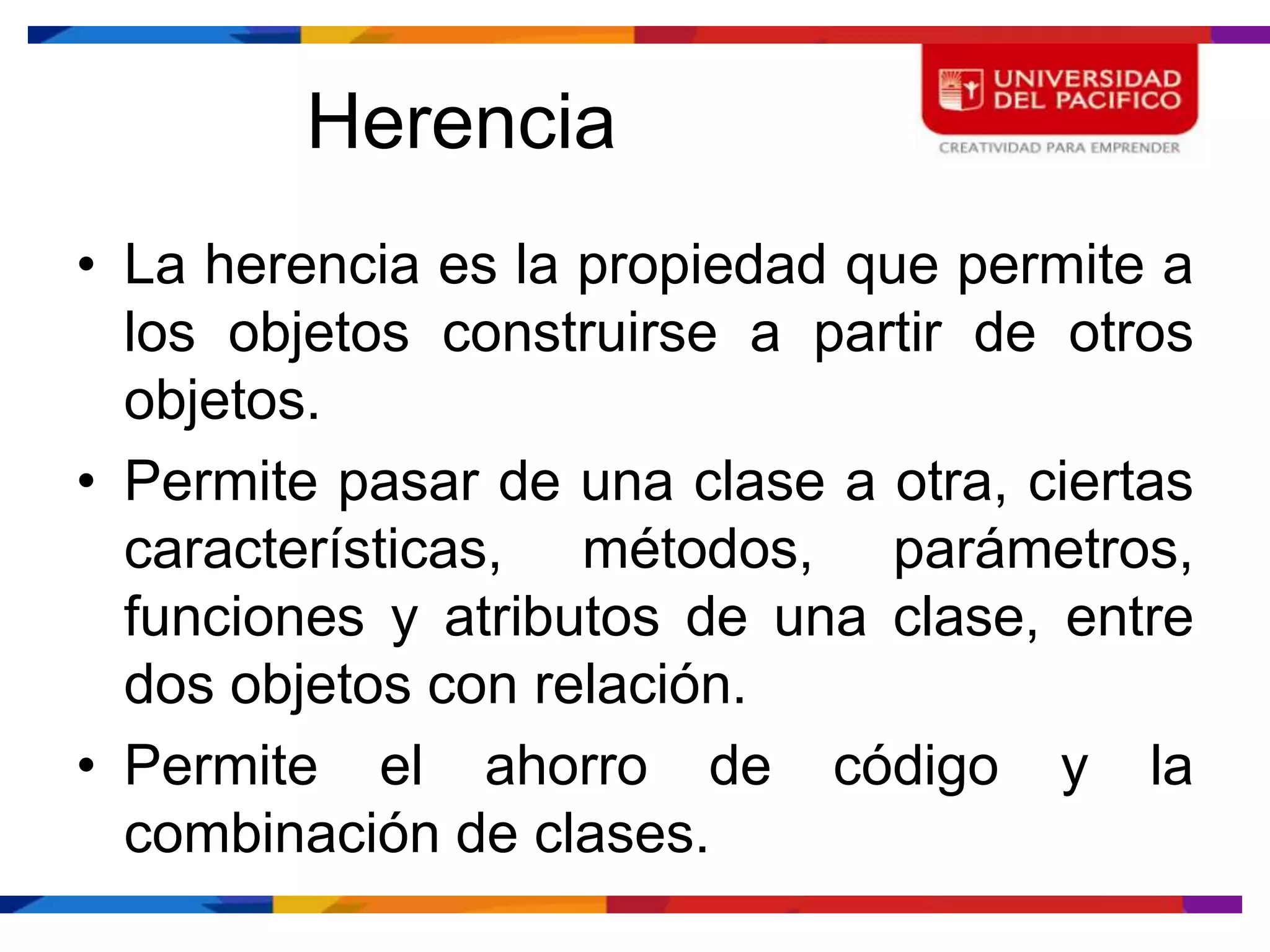 Herencia
• La herencia es la propiedad que permite a
  los objetos construirse a partir de otros
  objetos.
• Permite pasar de una clase a otra, ciertas
  características, métodos, parámetros,
  funciones y atributos de una clase, entre
  dos objetos con relación.
• Permite el ahorro de código y la
  combinación de clases.
 