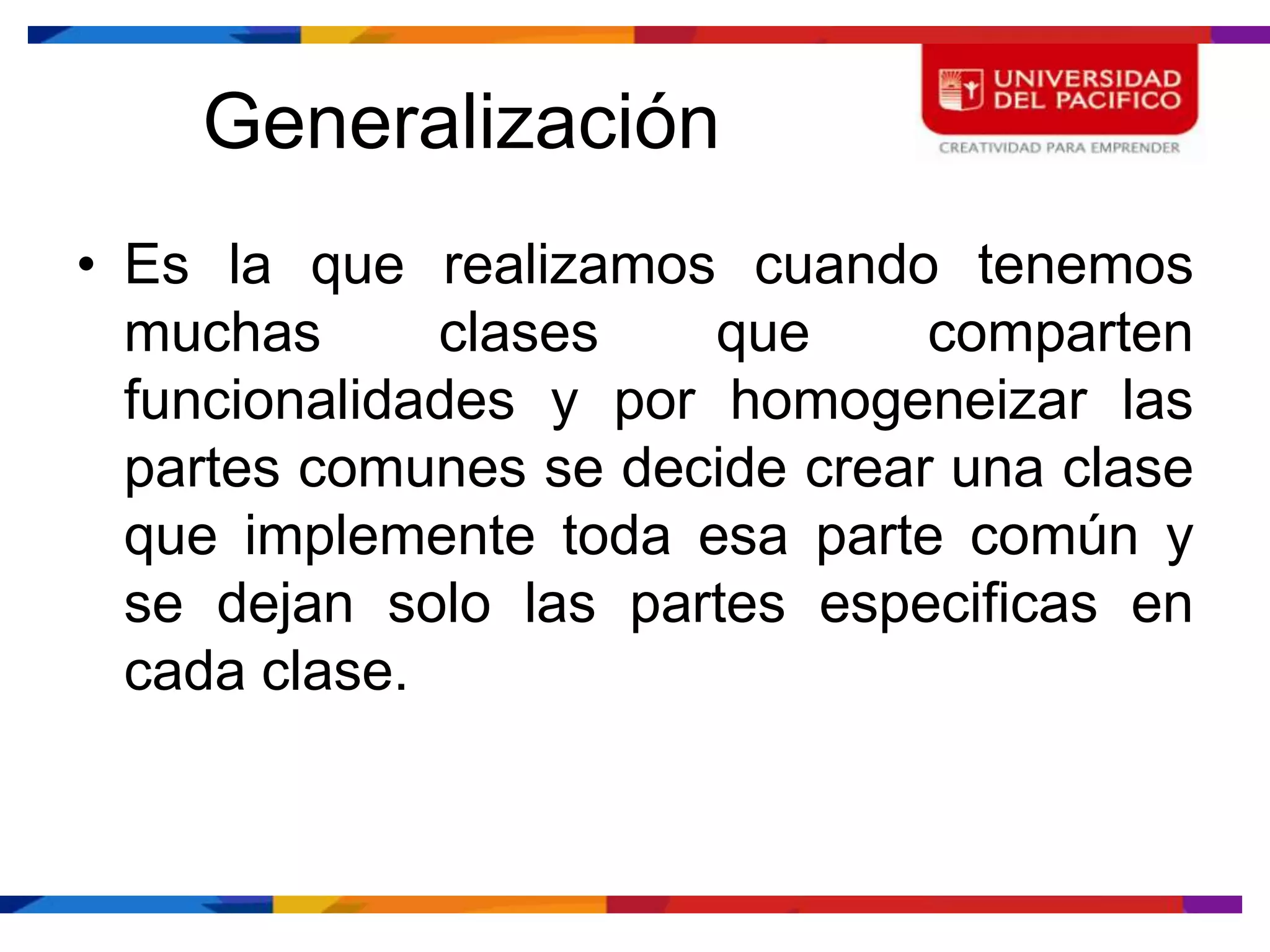 Generalización
• Es la que realizamos cuando tenemos
  muchas      clases    que     comparten
  funcionalidades y por homogeneizar las
  partes comunes se decide crear una clase
  que implemente toda esa parte común y
  se dejan solo las partes especificas en
  cada clase.
 