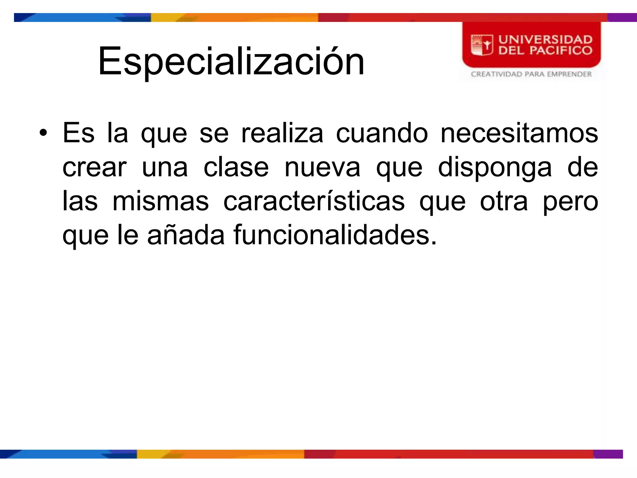 Especialización
• Es la que se realiza cuando necesitamos
  crear una clase nueva que disponga de
  las mismas características que otra pero
  que le añada funcionalidades.
 