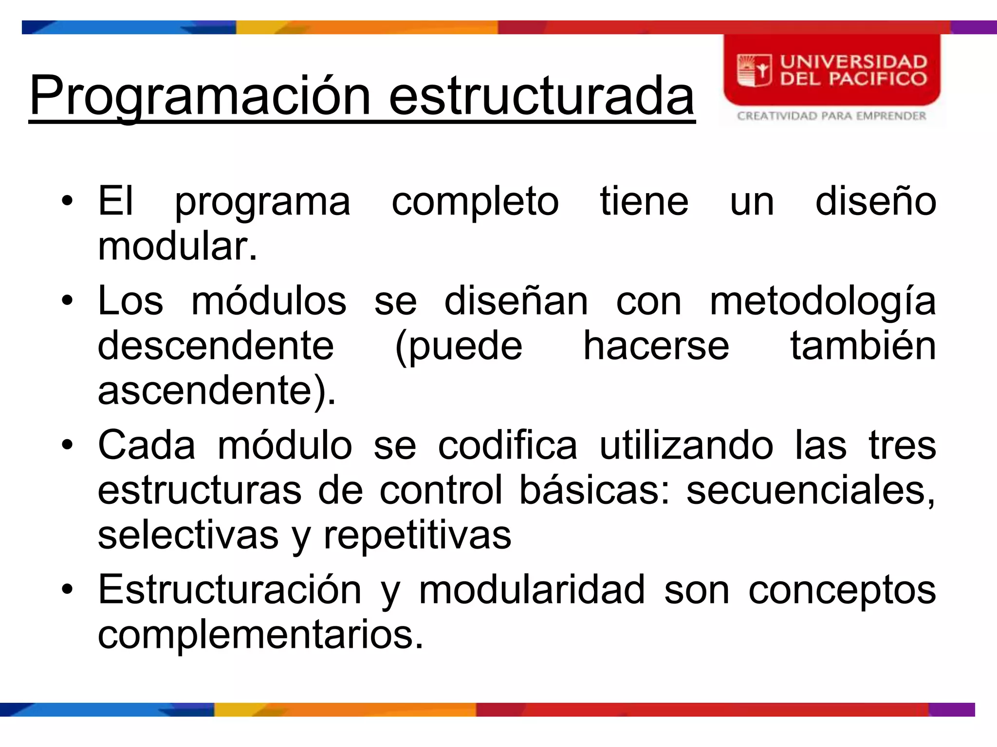 Programación estructurada
 • El programa completo tiene un diseño
   modular.
 • Los módulos se diseñan con metodología
   descendente (puede hacerse también
   ascendente).
 • Cada módulo se codifica utilizando las tres
   estructuras de control básicas: secuenciales,
   selectivas y repetitivas
 • Estructuración y modularidad son conceptos
   complementarios.
 