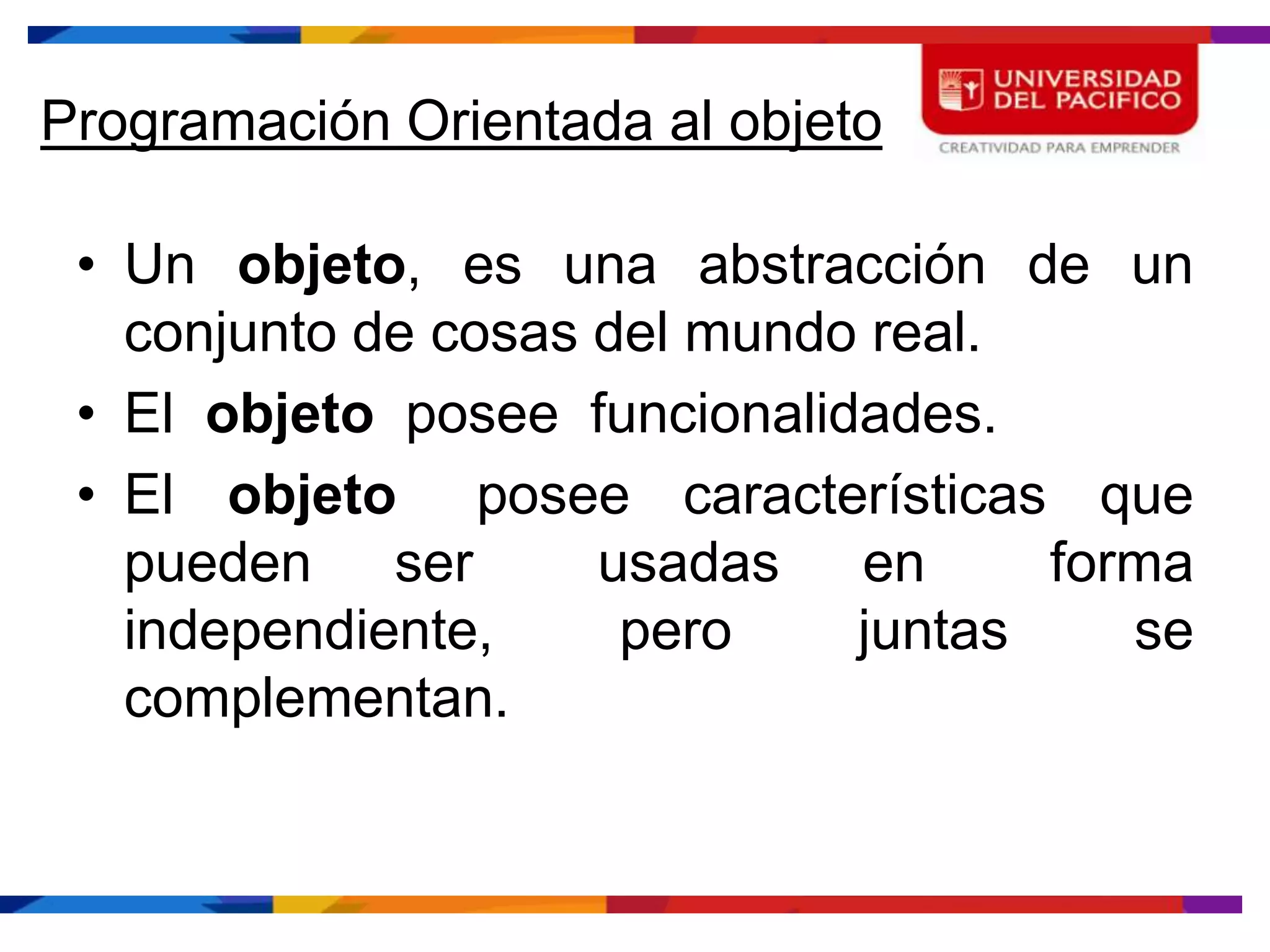 Programación Orientada al objeto

 • Un objeto, es una abstracción de un
   conjunto de cosas del mundo real.
 • El objeto posee funcionalidades.
 • El objeto posee características que
   pueden ser        usadas en       forma
   independiente,     pero    juntas    se
   complementan.
 