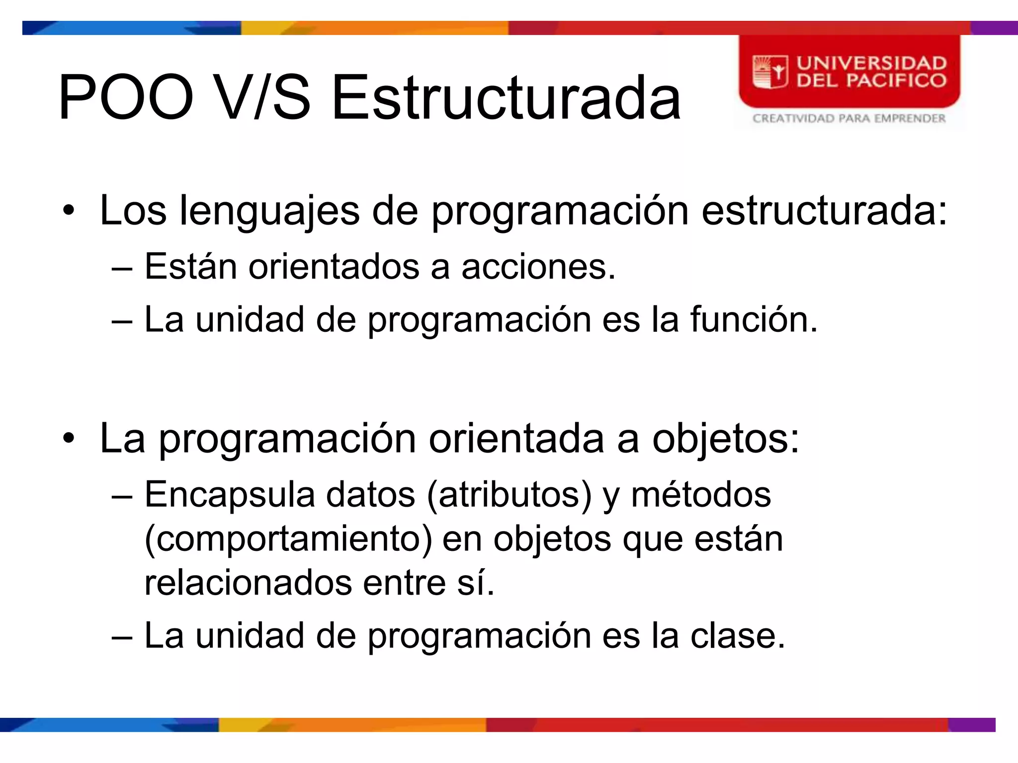 POO V/S Estructurada
• Los lenguajes de programación estructurada:
  – Están orientados a acciones.
  – La unidad de programación es la función.


• La programación orientada a objetos:
  – Encapsula datos (atributos) y métodos
    (comportamiento) en objetos que están
    relacionados entre sí.
  – La unidad de programación es la clase.
 