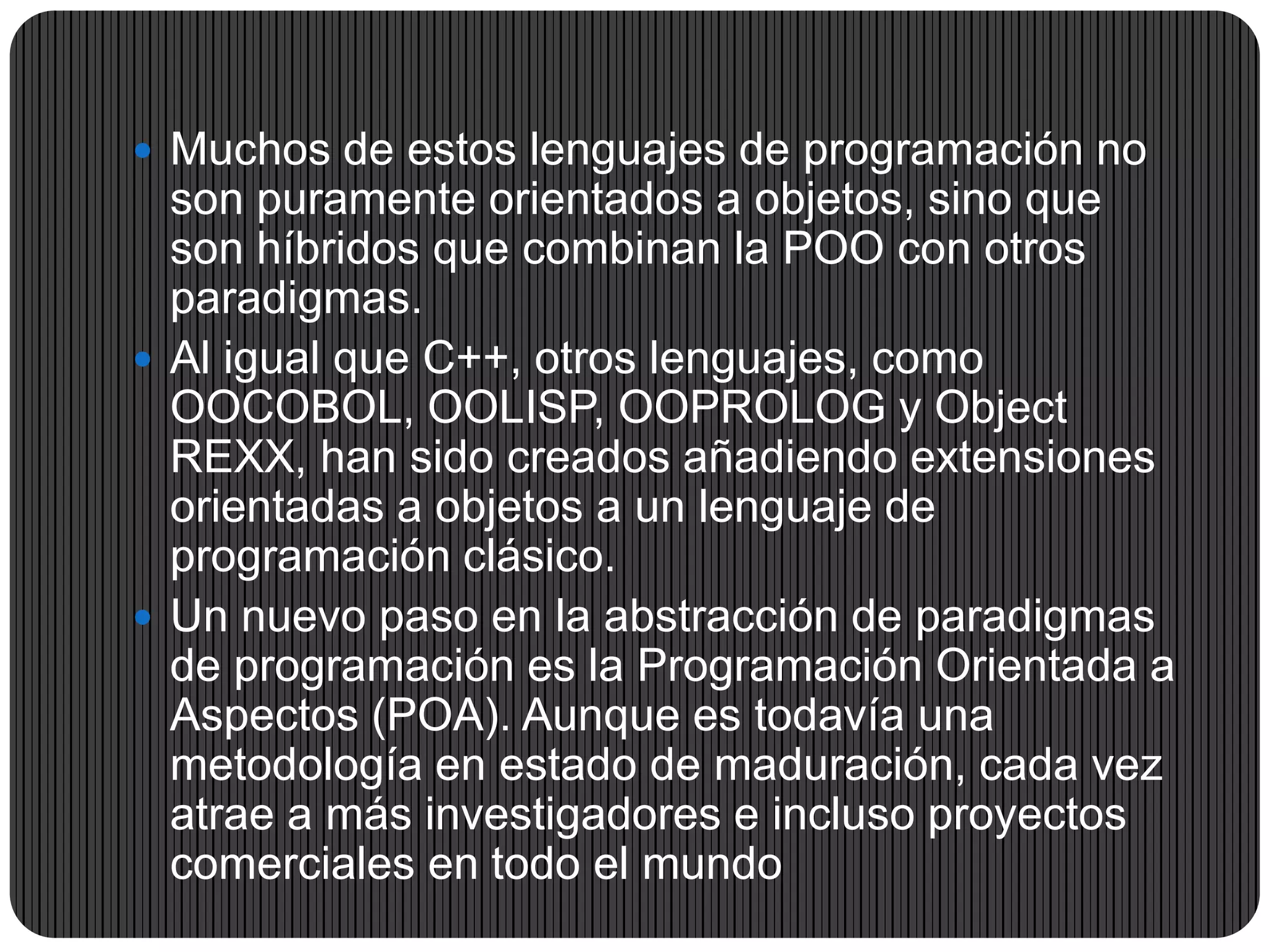  Muchos de estos lenguajes de programación no
son puramente orientados a objetos, sino que
son híbridos que combinan la POO con otros
paradigmas.
 Al igual que C++, otros lenguajes, como
OOCOBOL, OOLISP, OOPROLOG y Object
REXX, han sido creados añadiendo extensiones
orientadas a objetos a un lenguaje de
programación clásico.
 Un nuevo paso en la abstracción de paradigmas
de programación es la Programación Orientada a
Aspectos (POA). Aunque es todavía una
metodología en estado de maduración, cada vez
atrae a más investigadores e incluso proyectos
comerciales en todo el mundo
 