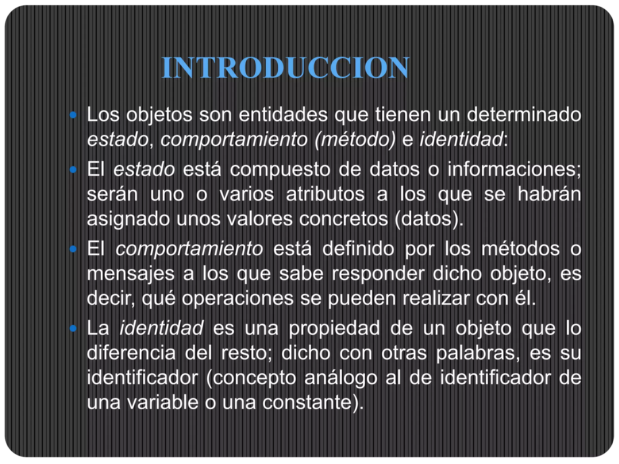 INTRODUCCION
 Los objetos son entidades que tienen un determinado
estado, comportamiento (método) e identidad:
 El estado está compuesto de datos o informaciones;
serán uno o varios atributos a los que se habrán
asignado unos valores concretos (datos).
 El comportamiento está definido por los métodos o
mensajes a los que sabe responder dicho objeto, es
decir, qué operaciones se pueden realizar con él.
 La identidad es una propiedad de un objeto que lo
diferencia del resto; dicho con otras palabras, es su
identificador (concepto análogo al de identificador de
una variable o una constante).
 
