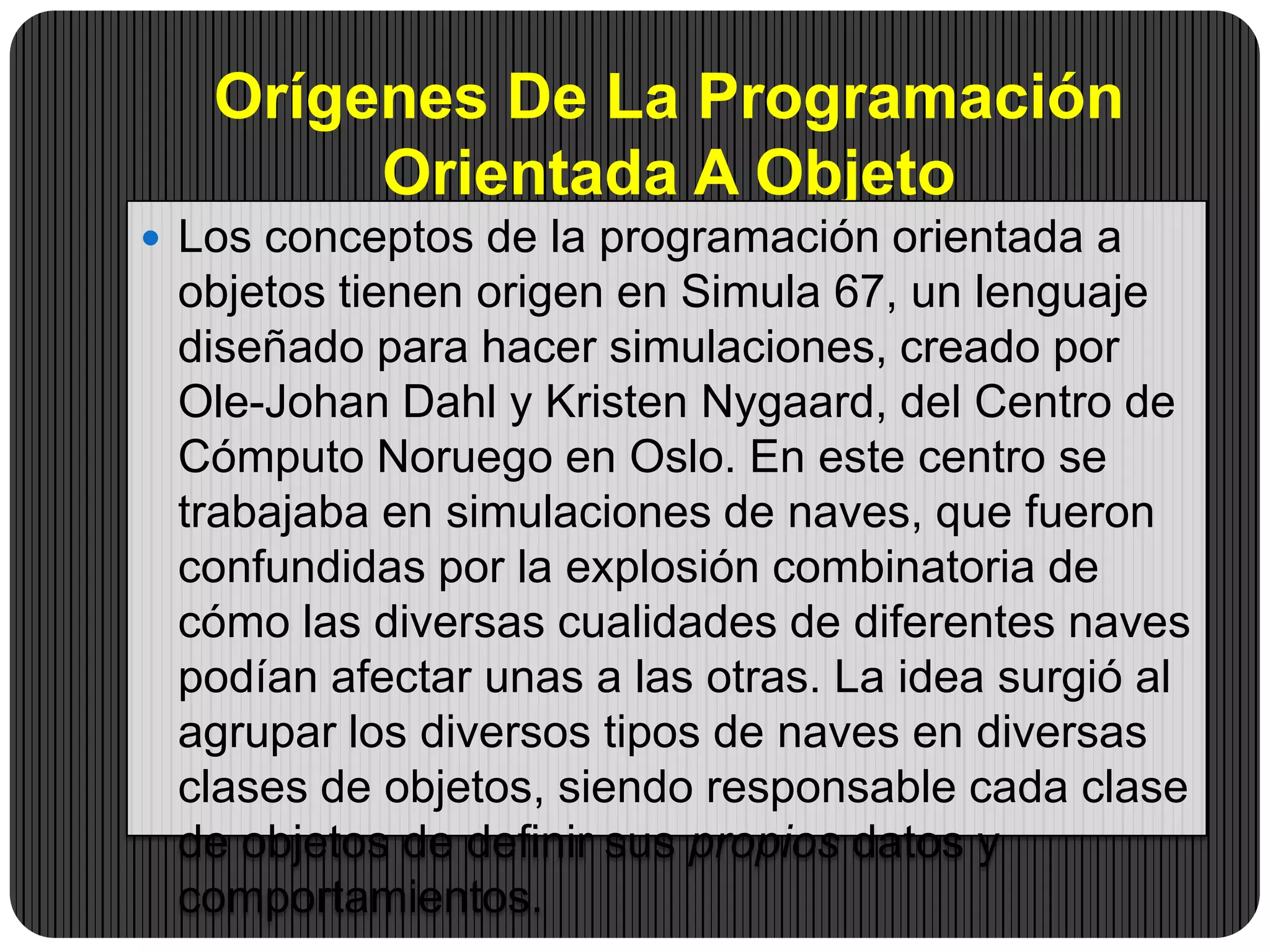 Orígenes De La Programación
Orientada A Objeto
 Los conceptos de la programación orientada a
objetos tienen origen en Simula 67, un lenguaje
diseñado para hacer simulaciones, creado por
Ole-Johan Dahl y Kristen Nygaard, del Centro de
Cómputo Noruego en Oslo. En este centro se
trabajaba en simulaciones de naves, que fueron
confundidas por la explosión combinatoria de
cómo las diversas cualidades de diferentes naves
podían afectar unas a las otras. La idea surgió al
agrupar los diversos tipos de naves en diversas
clases de objetos, siendo responsable cada clase
de objetos de definir sus propios datos y
comportamientos.
 