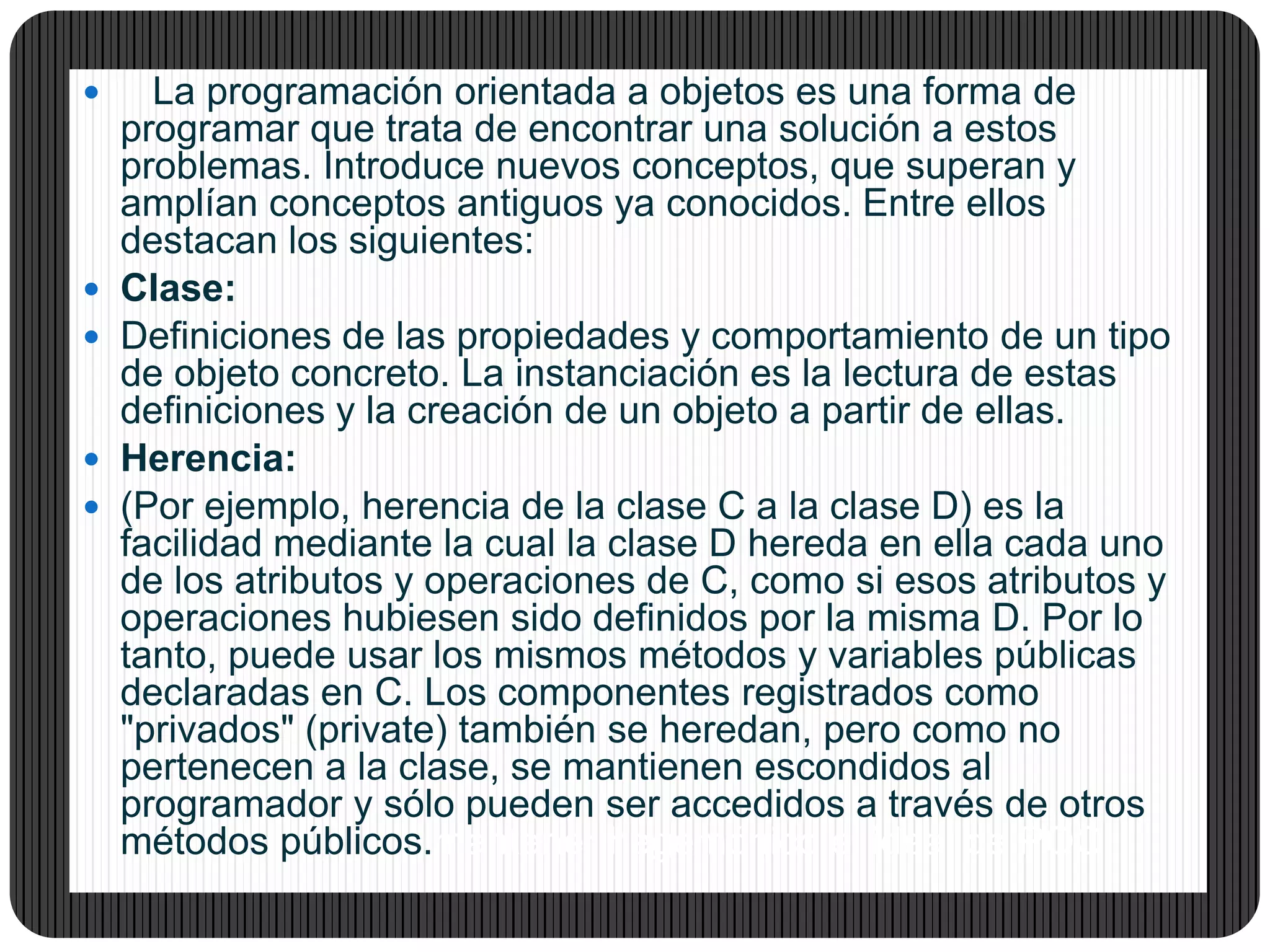 La programación orientada a objetos es una forma de
programar que trata de encontrar una solución a estos
problemas. Introduce nuevos conceptos, que superan y
amplían conceptos antiguos ya conocidos. Entre ellos
destacan los siguientes:
 Clase:
 Definiciones de las propiedades y comportamiento de un tipo
de objeto concreto. La instanciación es la lectura de estas
definiciones y la creación de un objeto a partir de ellas.
 Herencia:
 (Por ejemplo, herencia de la clase C a la clase D) es la
facilidad mediante la cual la clase D hereda en ella cada uno
de los atributos y operaciones de C, como si esos atributos y
operaciones hubiesen sido definidos por la misma D. Por lo
tanto, puede usar los mismos métodos y variables públicas
declaradas en C. Los componentes registrados como
"privados" (private) también se heredan, pero como no
pertenecen a la clase, se mantienen escondidos al
programador y sólo pueden ser accedidos a través de otros
métodos públicos.mantener hegemónico el ideal de POO.
 