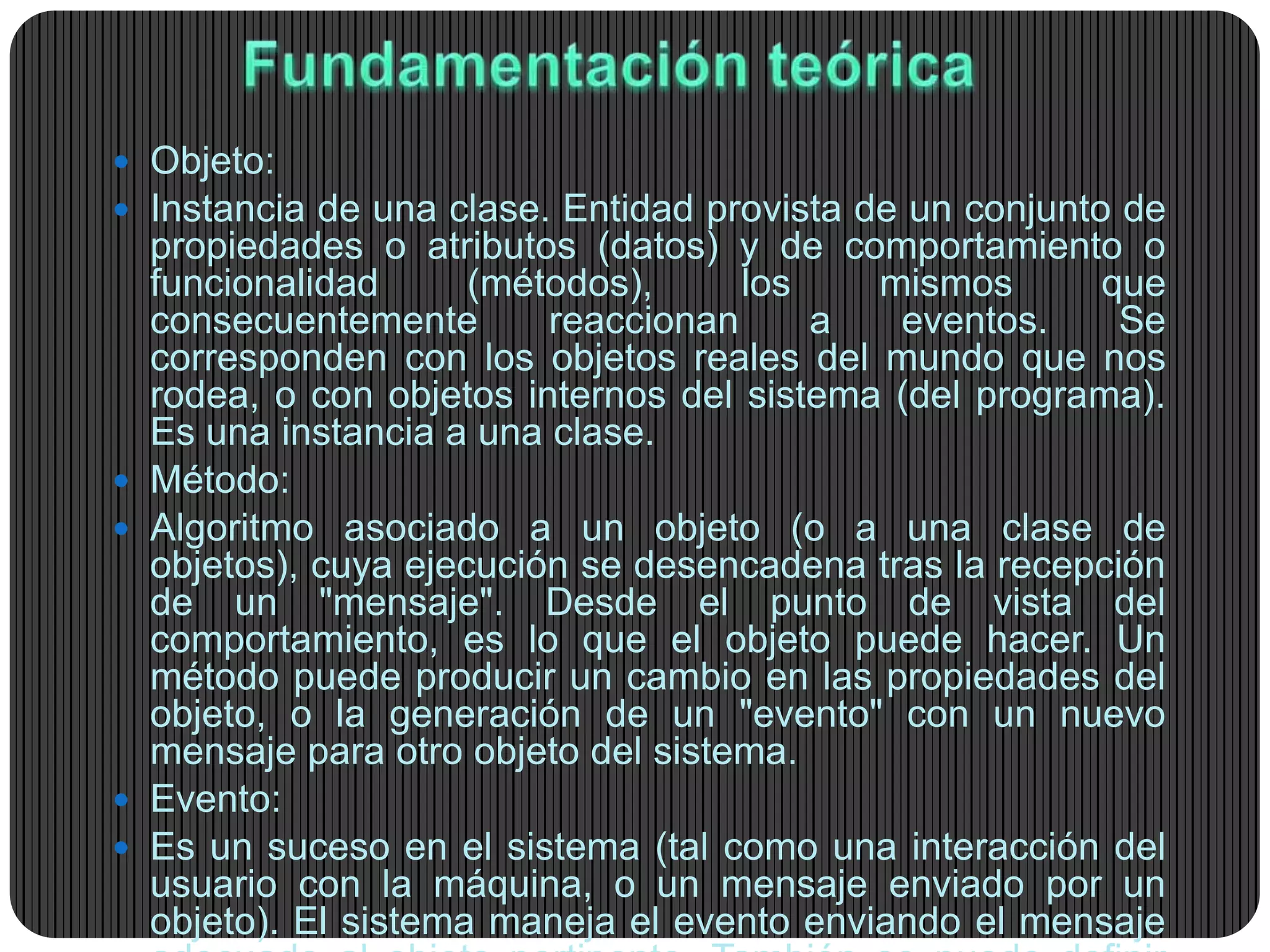  Objeto:
 Instancia de una clase. Entidad provista de un conjunto de
propiedades o atributos (datos) y de comportamiento o
funcionalidad (métodos), los mismos que
consecuentemente reaccionan a eventos. Se
corresponden con los objetos reales del mundo que nos
rodea, o con objetos internos del sistema (del programa).
Es una instancia a una clase.
 Método:
 Algoritmo asociado a un objeto (o a una clase de
objetos), cuya ejecución se desencadena tras la recepción
de un "mensaje". Desde el punto de vista del
comportamiento, es lo que el objeto puede hacer. Un
método puede producir un cambio en las propiedades del
objeto, o la generación de un "evento" con un nuevo
mensaje para otro objeto del sistema.
 Evento:
 Es un suceso en el sistema (tal como una interacción del
usuario con la máquina, o un mensaje enviado por un
objeto). El sistema maneja el evento enviando el mensaje
 