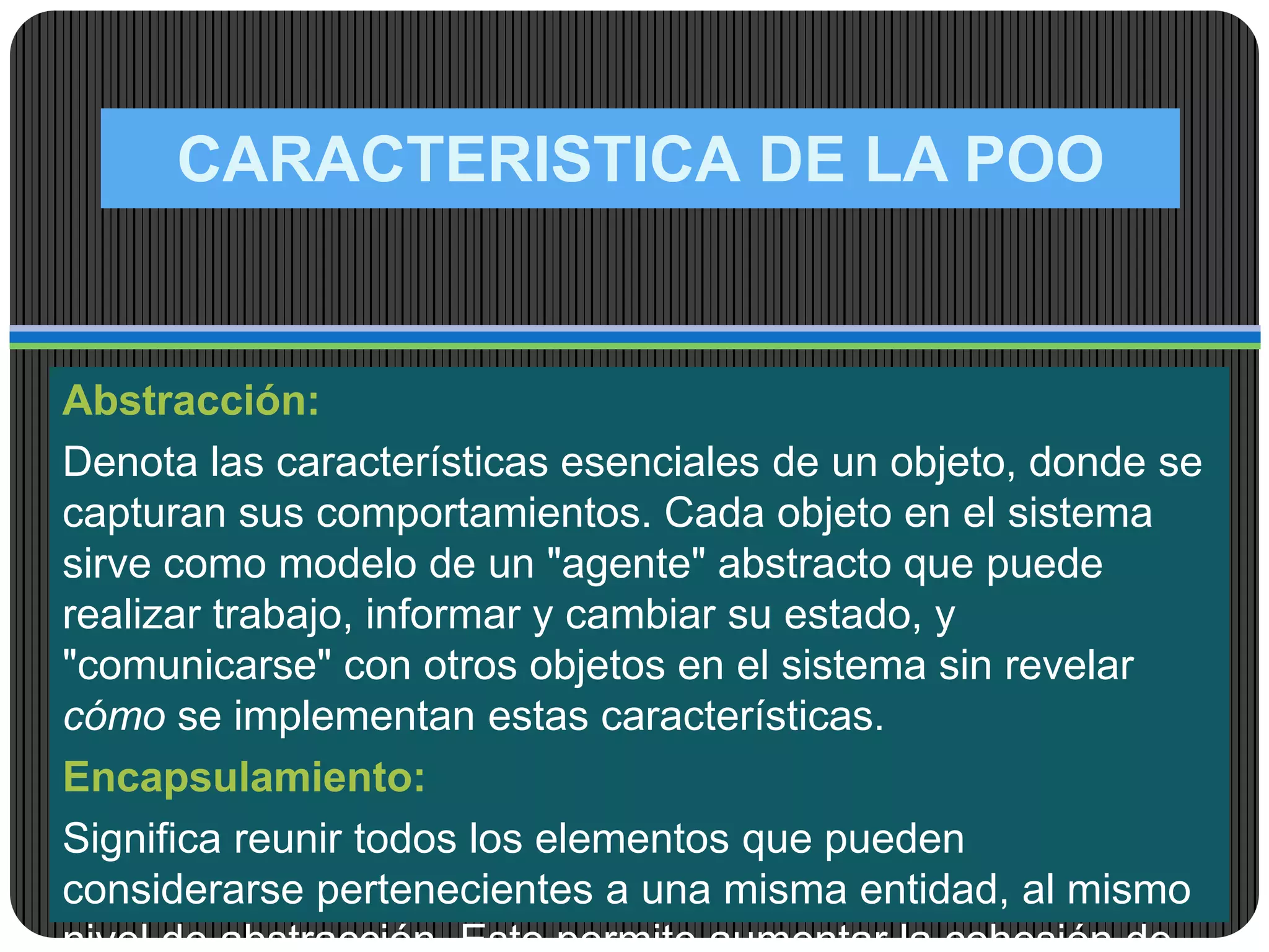CARACTERISTICA DE LA POO
Abstracción:
Denota las características esenciales de un objeto, donde se
capturan sus comportamientos. Cada objeto en el sistema
sirve como modelo de un "agente" abstracto que puede
realizar trabajo, informar y cambiar su estado, y
"comunicarse" con otros objetos en el sistema sin revelar
cómo se implementan estas características.
Encapsulamiento:
Significa reunir todos los elementos que pueden
considerarse pertenecientes a una misma entidad, al mismo
 