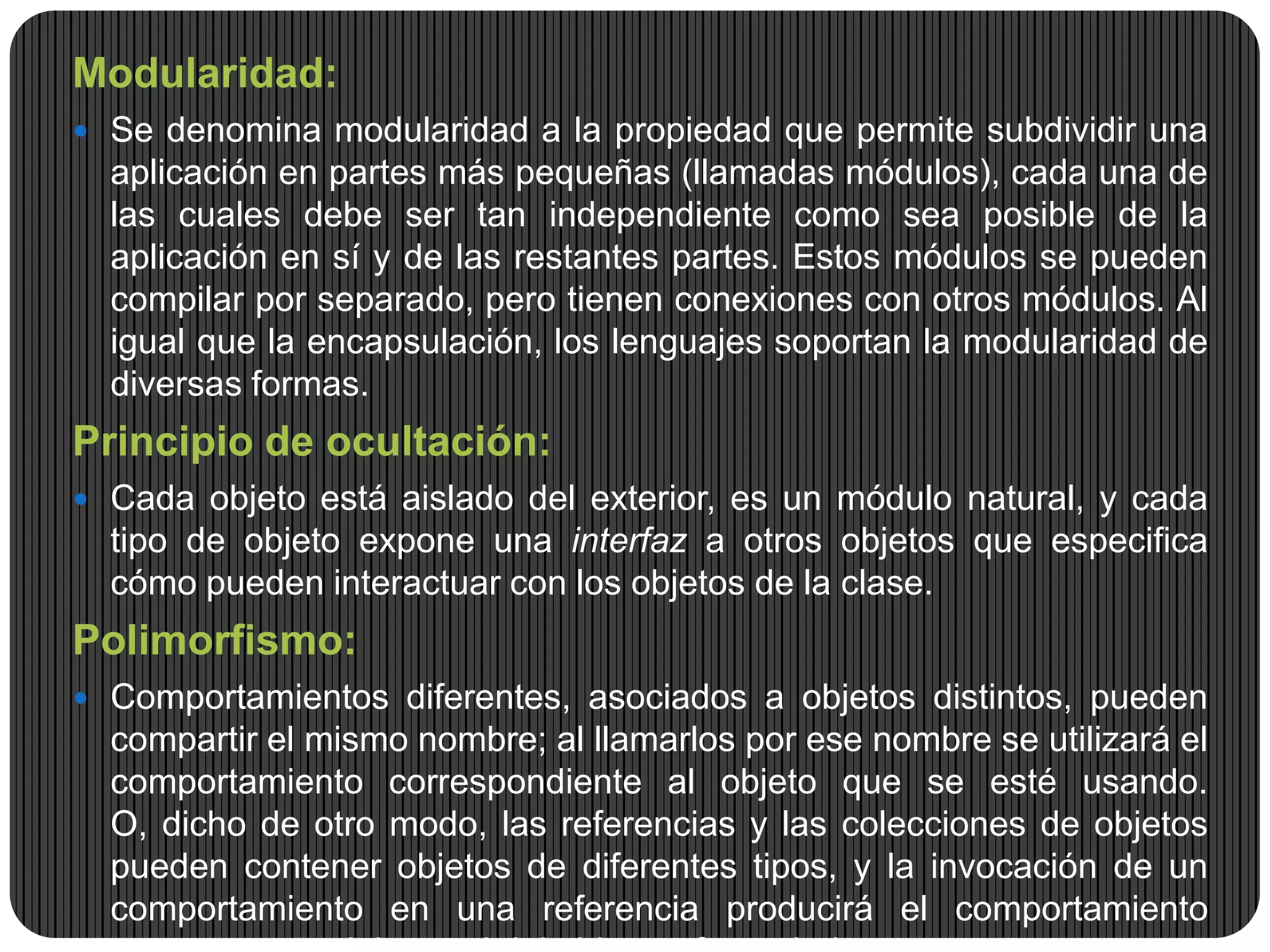 Modularidad:
 Se denomina modularidad a la propiedad que permite subdividir una
aplicación en partes más pequeñas (llamadas módulos), cada una de
las cuales debe ser tan independiente como sea posible de la
aplicación en sí y de las restantes partes. Estos módulos se pueden
compilar por separado, pero tienen conexiones con otros módulos. Al
igual que la encapsulación, los lenguajes soportan la modularidad de
diversas formas.
Principio de ocultación:
 Cada objeto está aislado del exterior, es un módulo natural, y cada
tipo de objeto expone una interfaz a otros objetos que especifica
cómo pueden interactuar con los objetos de la clase.
Polimorfismo:
 Comportamientos diferentes, asociados a objetos distintos, pueden
compartir el mismo nombre; al llamarlos por ese nombre se utilizará el
comportamiento correspondiente al objeto que se esté usando.
O, dicho de otro modo, las referencias y las colecciones de objetos
pueden contener objetos de diferentes tipos, y la invocación de un
comportamiento en una referencia producirá el comportamiento
 