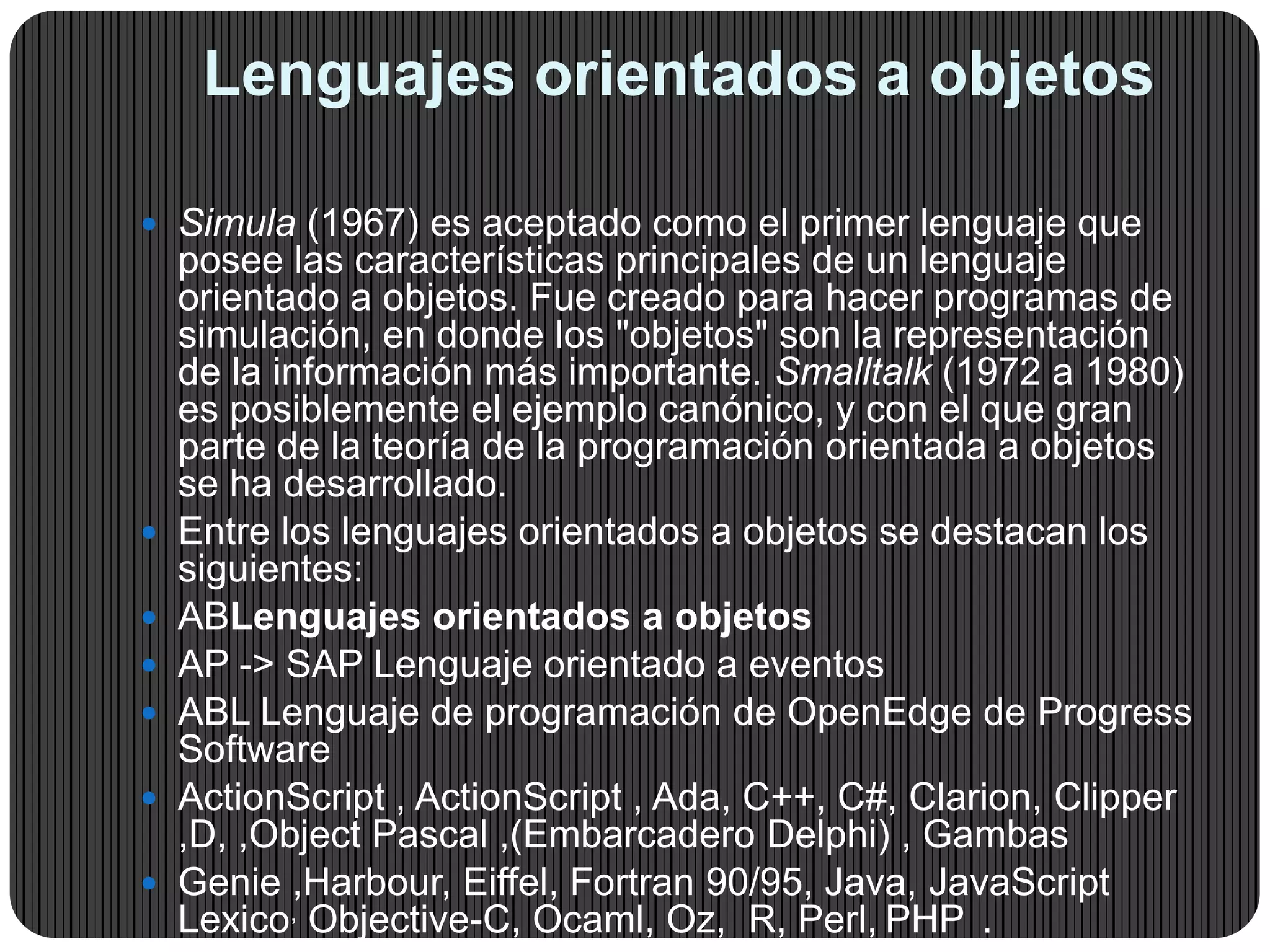 Lenguajes orientados a objetos
 Simula (1967) es aceptado como el primer lenguaje que
posee las características principales de un lenguaje
orientado a objetos. Fue creado para hacer programas de
simulación, en donde los "objetos" son la representación
de la información más importante. Smalltalk (1972 a 1980)
es posiblemente el ejemplo canónico, y con el que gran
parte de la teoría de la programación orientada a objetos
se ha desarrollado.
 Entre los lenguajes orientados a objetos se destacan los
siguientes:
 ABLenguajes orientados a objetos
 AP -> SAP Lenguaje orientado a eventos
 ABL Lenguaje de programación de OpenEdge de Progress
Software
 ActionScript , ActionScript , Ada, C++, C#, Clarion, Clipper
,D, ,Object Pascal ,(Embarcadero Delphi) , Gambas
 Genie ,Harbour, Eiffel, Fortran 90/95, Java, JavaScript
Lexico, Objective-C, Ocaml, Oz, R, Perl, PHP .
 