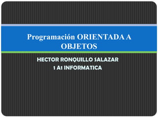 HECTOR RONQUILLO SALAZAR
1 A1 INFORMATICA
Programación ORIENTADAA
OBJETOS
 