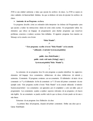 JVM es una entidad autónoma e única que ejecuta los archivos de clases. La JVM se separa en
cinco unidades de funcionalidad distintas, las que se dedican a la tarea de ejecutar los archivos de
clases.
 Anatomía de un Programa en Java.
Un programa describe cómo un ordenador debe interpretar las órdenes del Programador para
que ejecute y realice las instrucciones dadas tal como están escritas. Un programador utiliza los
elementos que ofrece un lenguaje de programación para diseñar programas que resuelvan
problemas concretos o realicen acciones bien definidas. El siguiente programa Java muestra un
Mensaje en la consola con el texto
“Hola Mundo”.
/*
* Este programa escribe el texto "Hola Mundo" en la consola
* utilizando el método System.out.println()
*/
public class HolaMundo {
public static void main (String[] args) {
System.out.println("Hola Mundo");
}
}
La estructura de un programa Java En este programa se pueden identificar los siguientes
elementos del lenguaje Java: comentarios, definiciones de clase, definiciones de método y
sentencias. Comentario. El programa comienza con un comentario. El delimitador de inicio de un
comentario es /* y el delimitador de fin de comentario es */. El texto del primer comentario de este
ejemplo sería: ‘Este programa escribe el texto “Hola Mundo” en la consola utilizando el método
System.out.println()'. Los comentarios son ignorados por el compilador y solo son útiles para el
programador. Los comentarios ayudan a explicar aspectos relevantes de un programa y lo hacen
más legible. En un comentario se puede escribir todo lo que se desee, el texto puede ser de una o
más líneas.
Estructura de un programa Java Definición de clase
. La primera línea del programa, después del primer comentario. Define una clase que se
Llama HolaMundo
 