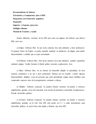Reconocimiento de Sintaxis
Extensiones y Componentes para el IDE
Integración con Framework populares
Depurador
Importar y Exportar proyectos
Múltiples idiomas
Manual de Usuarios y Ayuda
Existen diferentes versiones de los IDE pero estos son algunos del software que utilizan
IDE, estos son:
a) Eclipse: Software libre. Es uno de los entornos Java más utilizados a nivel profesional.
El paquete básico de Eclipse se puede expandir mediante la instalación de plugins para añadir
funcionalidades a medida que se vayan necesitando.
b) NetBeans: Software libre. Otro de los entornos Java muy utilizados, también expandible
mediante plugins. Facilita bastante el diseño gráfico asociado a aplicaciones Java.
c) BlueJ: Software libre. Es un entorno de desarrollo dirigido al aprendizaje de Java
(entorno académico) y sin uso a nivel profesional. Destaca por ser sencillo e incluir algunas
funcionalidades dirigidas a que las personas que estén aprendiendo tengan mayor facilidad para
comprender aspectos clave de la programación orientada a objetos.
d) JBuilder: Software comercial. Se pueden obtener versiones de prueba o versiones
simplificadas gratuitas en la web, buscando en la sección de productos y desarrollo de aplicaciones.
Permite desarrollos gráficos.
e) JCreator: Software comercial. Se pueden obtener versiones de prueba o versiones
simplificadas gratuitas en la web. Este IDE está escrito en C++ y omite herramientas para
desarrollos gráficos, lo cual lo hace más rápido y eficiente que otros IDE
 