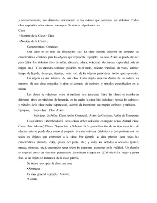 y comportamiento, son diferentes únicamente en los valores que contienen sus atributos. Todos
ellos responden a los mismos mensajes. Su sintaxis algorítmica es:
Clase
<Nombre de la Clase> Clase
<Nombre de la Clase>;
Características Generales
Una clase es un nivel de abstracción alto. La clase permite describir un conjunto de
características comunes para los objetos que representa. Ejemplo: La clase Avión se puede utilizar
para definir los atributos (tipo de avión, distancia, altura, velocidad de crucero, capacidad, país de
origen, etc.) Y los métodos (calcular posición en el vuelo, calcular velocidad de vuelo, estimar
tiempo de llegada, despegar, aterrizar, volar, etc.) de los objetos particulares Avión que representa.
Un objeto es una instancia de una clase. Cada objeto concreto dentro de un sistema es
miembro de una clase específica y tiene el conjunto de atributos y métodos especificados en la
misma
Las clases se relacionan entre sí mediante una jerarquía. Entre las clases se establecen
diferentes tipos de relaciones de herencia, en las cuales la clase hija (subclase) hereda los atributos
y métodos de la clase padre (superclase), además de incorporar sus propios atributos y métodos.
Ejemplos, Superclase: Clase Avión
Subclases de Avión: Clase Avión Comercial, Avión de Combate, Avión de Transporte
Los nombres o identificadores de las clases deben colocarse en singular (clase Animal, clase
Carro, clase Alumno).Clases, Superclase y Subclase Es la generalización de un tipo específico de
objetos, esto se puede decir como el conjunto de características (atributos) y comportamientos de
todos los objetos que componen a la clase. Por ejemplo la clase plumón tiene todas las
características (tamaño, color, grosor del punto, etc.) y todos los métodos o acciones (pintar,
marcar, subrayar, etc.), que pueden tener todos los plumones existentes en la realidad. Un plumón
en especial como un marcador permanente para discos compactos (CDS) de color negro y punto
fino, es un objeto (o instancia) de la clase plumón.
Se tienen tres tipos de clase que son:
•Abstracta
Es muy general (ejemplo. Animal).
•Común.
 