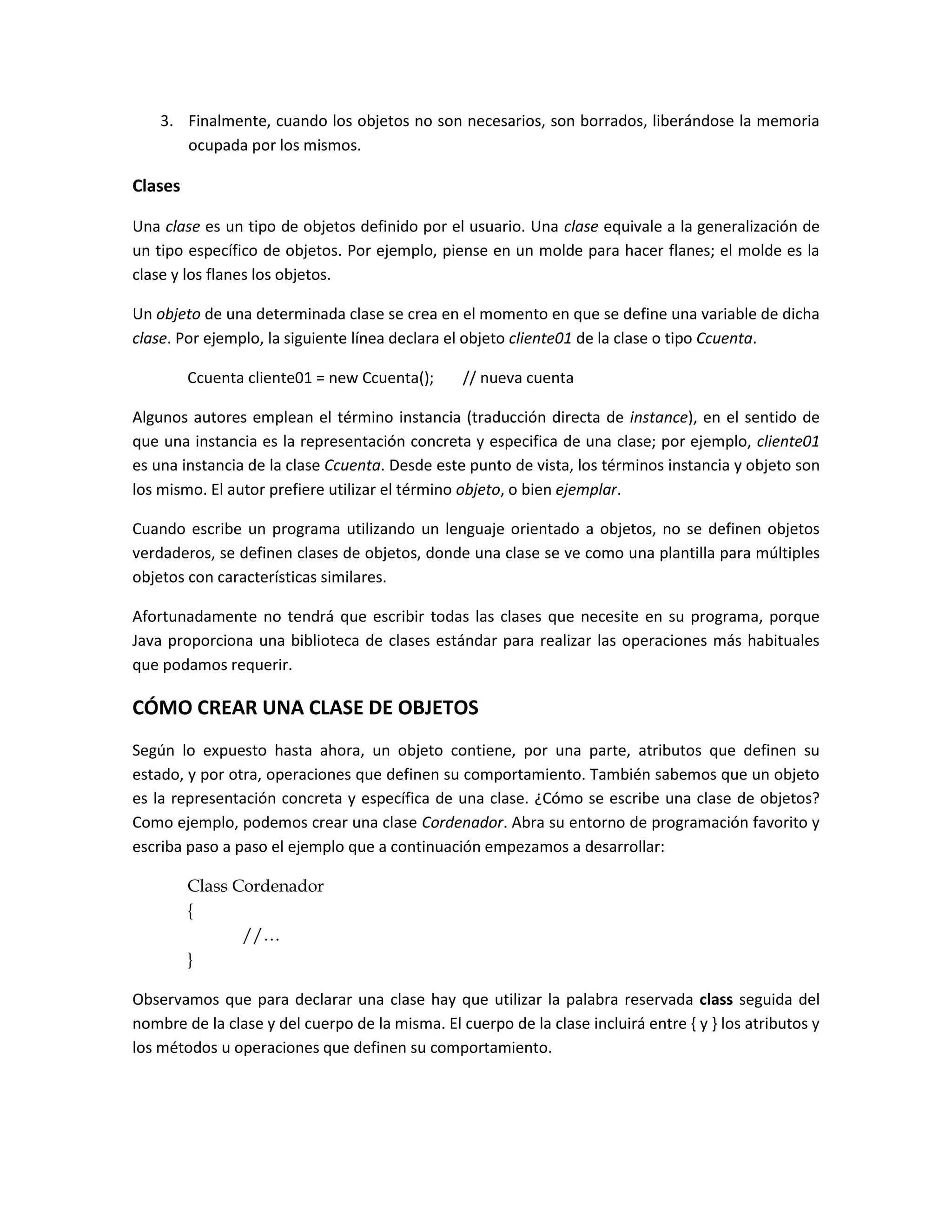 3. Finalmente, cuando los objetos no son necesarios, son borrados, liberándose la memoria
       ocupada por los mismos.

Clases

Una clase es un tipo de objetos definido por el usuario. Una clase equivale a la generalización de
un tipo específico de objetos. Por ejemplo, piense en un molde para hacer flanes; el molde es la
clase y los flanes los objetos.

Un objeto de una determinada clase se crea en el momento en que se define una variable de dicha
clase. Por ejemplo, la siguiente línea declara el objeto cliente01 de la clase o tipo Ccuenta.

         Ccuenta cliente01 = new Ccuenta();      // nueva cuenta

Algunos autores emplean el término instancia (traducción directa de instance), en el sentido de
que una instancia es la representación concreta y especifica de una clase; por ejemplo, cliente01
es una instancia de la clase Ccuenta. Desde este punto de vista, los términos instancia y objeto son
los mismo. El autor prefiere utilizar el término objeto, o bien ejemplar.

Cuando escribe un programa utilizando un lenguaje orientado a objetos, no se definen objetos
verdaderos, se definen clases de objetos, donde una clase se ve como una plantilla para múltiples
objetos con características similares.

Afortunadamente no tendrá que escribir todas las clases que necesite en su programa, porque
Java proporciona una biblioteca de clases estándar para realizar las operaciones más habituales
que podamos requerir.

CÓMO CREAR UNA CLASE DE OBJETOS
Según lo expuesto hasta ahora, un objeto contiene, por una parte, atributos que definen su
estado, y por otra, operaciones que definen su comportamiento. También sabemos que un objeto
es la representación concreta y específica de una clase. ¿Cómo se escribe una clase de objetos?
Como ejemplo, podemos crear una clase Cordenador. Abra su entorno de programación favorito y
escriba paso a paso el ejemplo que a continuación empezamos a desarrollar:

         Class Cordenador
         {
                //…
         }

Observamos que para declarar una clase hay que utilizar la palabra reservada class seguida del
nombre de la clase y del cuerpo de la misma. El cuerpo de la clase incluirá entre { y } los atributos y
los métodos u operaciones que definen su comportamiento.
 