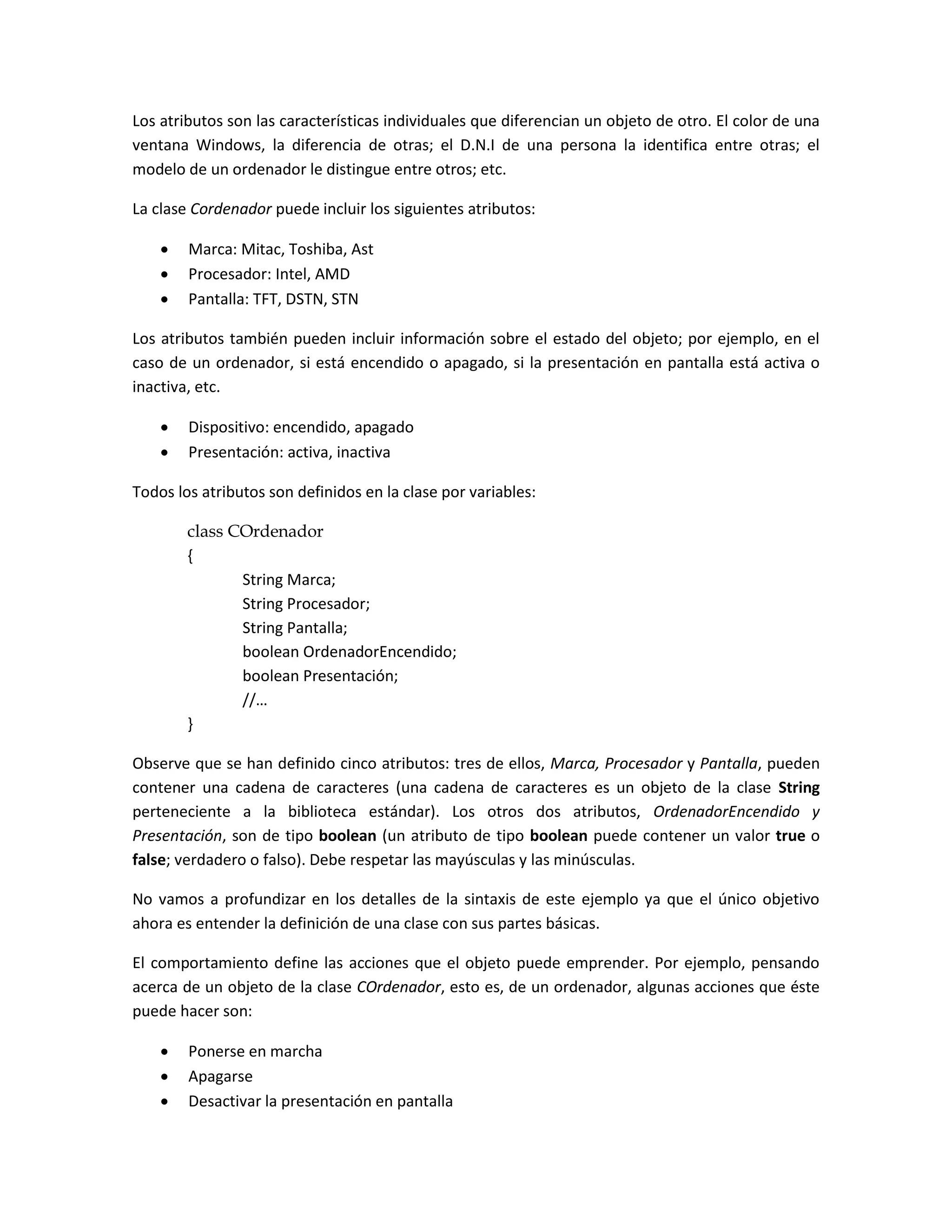 Los atributos son las características individuales que diferencian un objeto de otro. El color de una
ventana Windows, la diferencia de otras; el D.N.I de una persona la identifica entre otras; el
modelo de un ordenador le distingue entre otros; etc.

La clase Cordenador puede incluir los siguientes atributos:

       Marca: Mitac, Toshiba, Ast
       Procesador: Intel, AMD
       Pantalla: TFT, DSTN, STN

Los atributos también pueden incluir información sobre el estado del objeto; por ejemplo, en el
caso de un ordenador, si está encendido o apagado, si la presentación en pantalla está activa o
inactiva, etc.

       Dispositivo: encendido, apagado
       Presentación: activa, inactiva

Todos los atributos son definidos en la clase por variables:

        class COrdenador
        {
               String Marca;
               String Procesador;
               String Pantalla;
               boolean OrdenadorEncendido;
               boolean Presentación;
               //…
        }

Observe que se han definido cinco atributos: tres de ellos, Marca, Procesador y Pantalla, pueden
contener una cadena de caracteres (una cadena de caracteres es un objeto de la clase String
perteneciente a la biblioteca estándar). Los otros dos atributos, OrdenadorEncendido y
Presentación, son de tipo boolean (un atributo de tipo boolean puede contener un valor true o
false; verdadero o falso). Debe respetar las mayúsculas y las minúsculas.

No vamos a profundizar en los detalles de la sintaxis de este ejemplo ya que el único objetivo
ahora es entender la definición de una clase con sus partes básicas.

El comportamiento define las acciones que el objeto puede emprender. Por ejemplo, pensando
acerca de un objeto de la clase COrdenador, esto es, de un ordenador, algunas acciones que éste
puede hacer son:

       Ponerse en marcha
       Apagarse
       Desactivar la presentación en pantalla
 