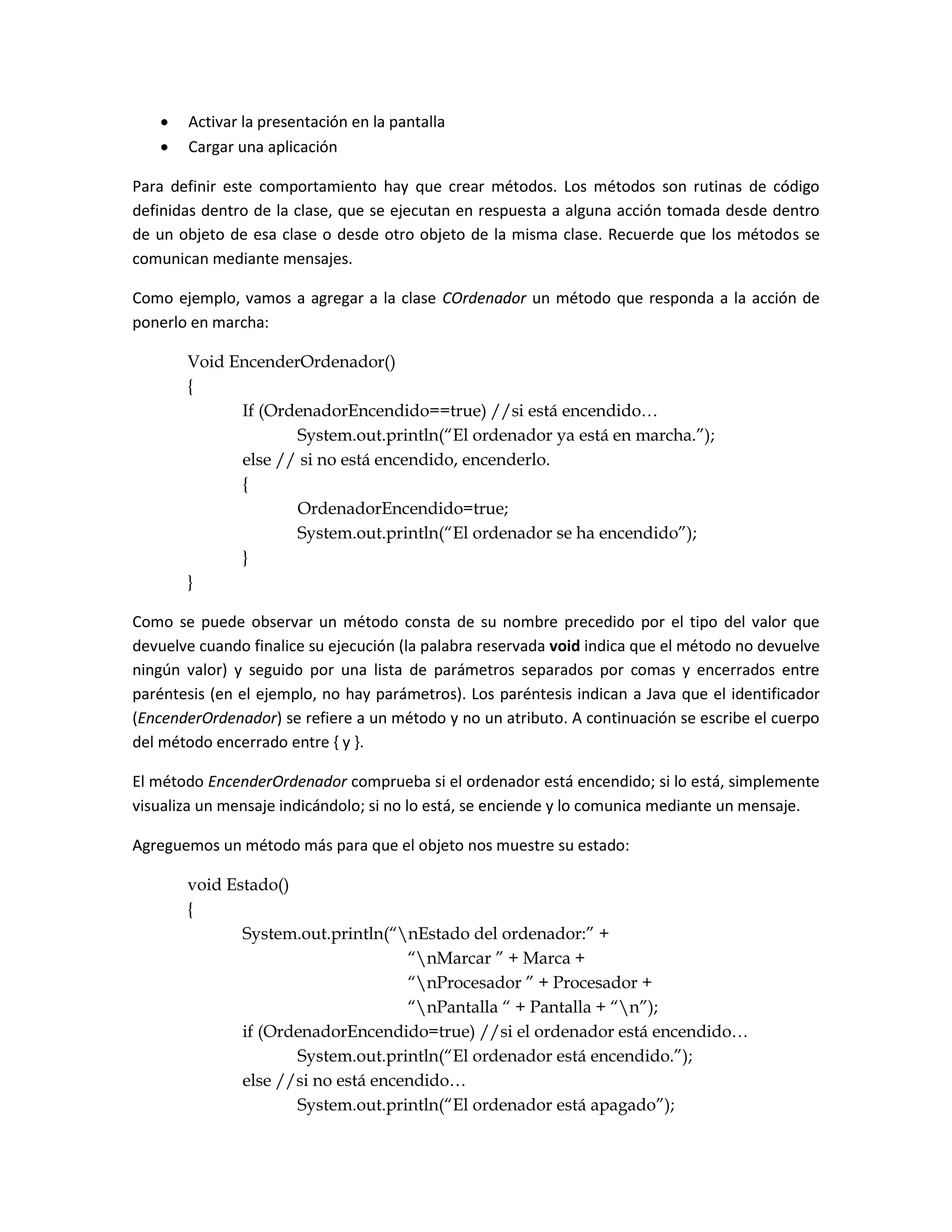    Activar la presentación en la pantalla
      Cargar una aplicación

Para definir este comportamiento hay que crear métodos. Los métodos son rutinas de código
definidas dentro de la clase, que se ejecutan en respuesta a alguna acción tomada desde dentro
de un objeto de esa clase o desde otro objeto de la misma clase. Recuerde que los métodos se
comunican mediante mensajes.

Como ejemplo, vamos a agregar a la clase COrdenador un método que responda a la acción de
ponerlo en marcha:

       Void EncenderOrdenador()
       {
             If (OrdenadorEncendido==true) //si está encendido…
                    System.out.println(“El ordenador ya está en marcha.”);
             else // si no está encendido, encenderlo.
             {
                    OrdenadorEncendido=true;
                    System.out.println(“El ordenador se ha encendido”);
             }
       }

Como se puede observar un método consta de su nombre precedido por el tipo del valor que
devuelve cuando finalice su ejecución (la palabra reservada void indica que el método no devuelve
ningún valor) y seguido por una lista de parámetros separados por comas y encerrados entre
paréntesis (en el ejemplo, no hay parámetros). Los paréntesis indican a Java que el identificador
(EncenderOrdenador) se refiere a un método y no un atributo. A continuación se escribe el cuerpo
del método encerrado entre { y }.

El método EncenderOrdenador comprueba si el ordenador está encendido; si lo está, simplemente
visualiza un mensaje indicándolo; si no lo está, se enciende y lo comunica mediante un mensaje.

Agreguemos un método más para que el objeto nos muestre su estado:

       void Estado()
       {
              System.out.println(“nEstado del ordenador:” +
                                    “nMarcar ” + Marca +
                                    “nProcesador ” + Procesador +
                                    “nPantalla “ + Pantalla + “n”);
              if (OrdenadorEncendido=true) //si el ordenador está encendido…
                     System.out.println(“El ordenador está encendido.”);
              else //si no está encendido…
                     System.out.println(“El ordenador está apagado”);
 