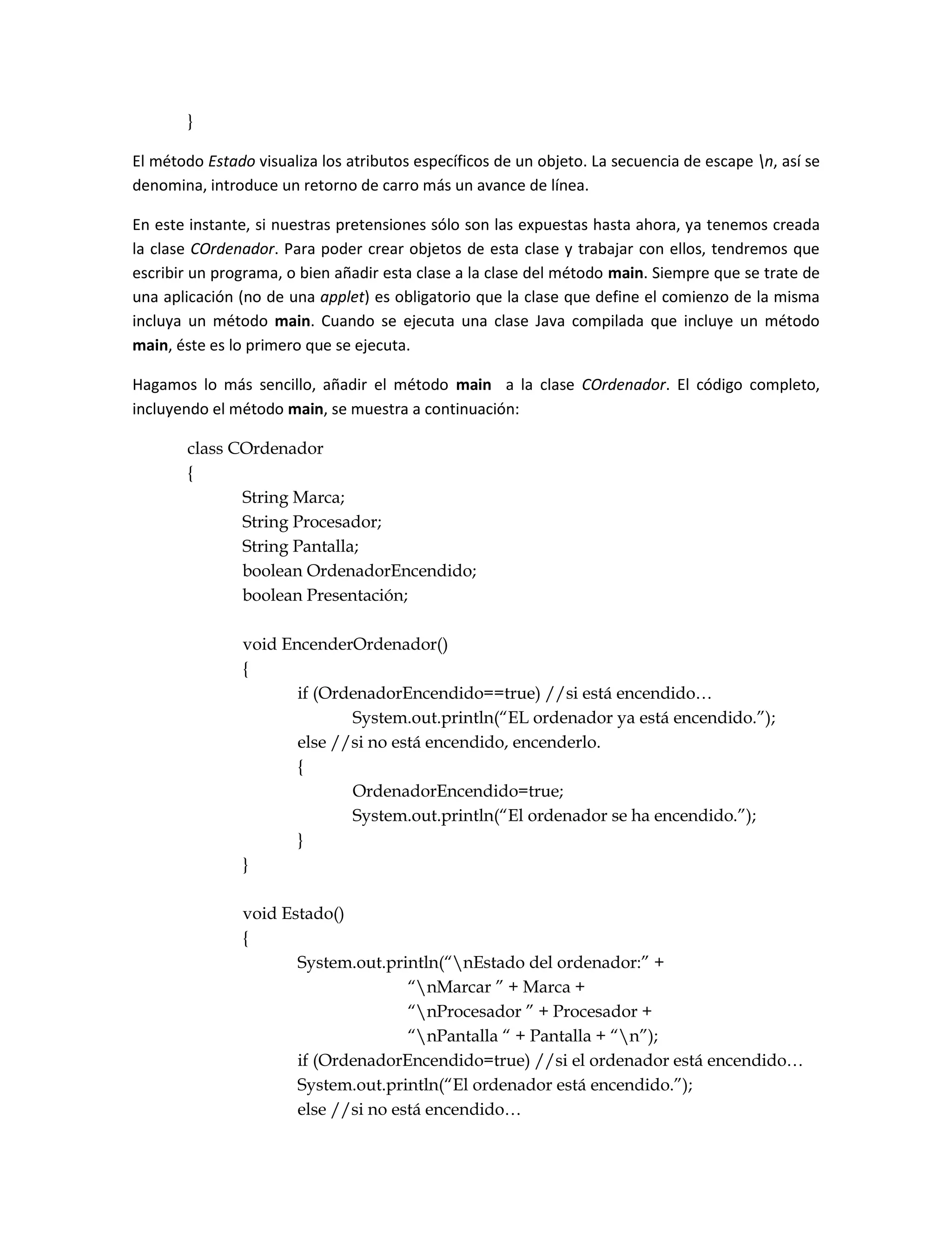 }

El método Estado visualiza los atributos específicos de un objeto. La secuencia de escape n, así se
denomina, introduce un retorno de carro más un avance de línea.

En este instante, si nuestras pretensiones sólo son las expuestas hasta ahora, ya tenemos creada
la clase COrdenador. Para poder crear objetos de esta clase y trabajar con ellos, tendremos que
escribir un programa, o bien añadir esta clase a la clase del método main. Siempre que se trate de
una aplicación (no de una applet) es obligatorio que la clase que define el comienzo de la misma
incluya un método main. Cuando se ejecuta una clase Java compilada que incluye un método
main, éste es lo primero que se ejecuta.

Hagamos lo más sencillo, añadir el método main a la clase COrdenador. El código completo,
incluyendo el método main, se muestra a continuación:

        class COrdenador
        {
               String Marca;
               String Procesador;
               String Pantalla;
               boolean OrdenadorEncendido;
               boolean Presentación;

                void EncenderOrdenador()
                {
                       if (OrdenadorEncendido==true) //si está encendido…
                              System.out.println(“EL ordenador ya está encendido.”);
                       else //si no está encendido, encenderlo.
                       {
                              OrdenadorEncendido=true;
                              System.out.println(“El ordenador se ha encendido.”);
                       }
                }

                void Estado()
                {
                       System.out.println(“nEstado del ordenador:” +
                                      “nMarcar ” + Marca +
                                      “nProcesador ” + Procesador +
                                      “nPantalla “ + Pantalla + “n”);
                       if (OrdenadorEncendido=true) //si el ordenador está encendido…
                       System.out.println(“El ordenador está encendido.”);
                       else //si no está encendido…
 