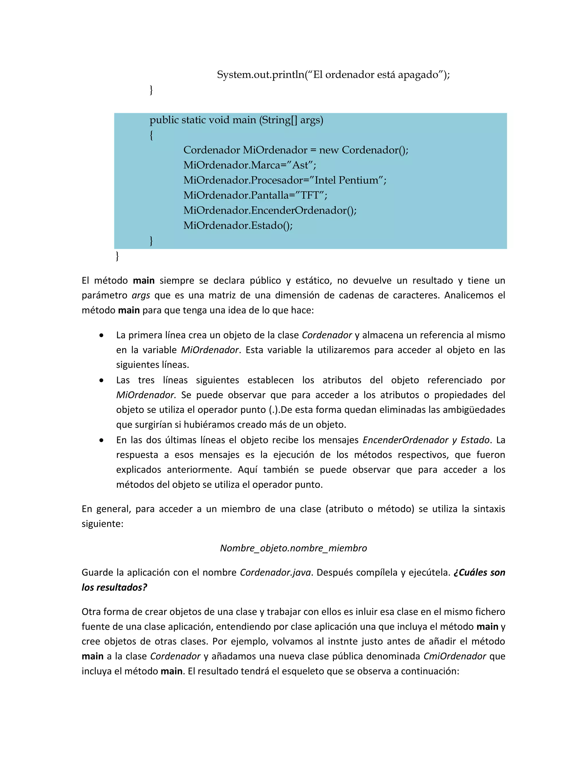 System.out.println(“El ordenador está apagado”);
                }

                public static void main (String[] args)
                {
                       Cordenador MiOrdenador = new Cordenador();
                       MiOrdenador.Marca=”Ast”;
                       MiOrdenador.Procesador=”Intel Pentium”;
                       MiOrdenador.Pantalla=”TFT”;
                       MiOrdenador.EncenderOrdenador();
                       MiOrdenador.Estado();
                }
        }

El método main siempre se declara público y estático, no devuelve un resultado y tiene un
parámetro args que es una matriz de una dimensión de cadenas de caracteres. Analicemos el
método main para que tenga una idea de lo que hace:

       La primera línea crea un objeto de la clase Cordenador y almacena un referencia al mismo
        en la variable MiOrdenador. Esta variable la utilizaremos para acceder al objeto en las
        siguientes líneas.
       Las tres líneas siguientes establecen los atributos del objeto referenciado por
        MiOrdenador. Se puede observar que para acceder a los atributos o propiedades del
        objeto se utiliza el operador punto (.).De esta forma quedan eliminadas las ambigüedades
        que surgirían si hubiéramos creado más de un objeto.
       En las dos últimas líneas el objeto recibe los mensajes EncenderOrdenador y Estado. La
        respuesta a esos mensajes es la ejecución de los métodos respectivos, que fueron
        explicados anteriormente. Aquí también se puede observar que para acceder a los
        métodos del objeto se utiliza el operador punto.

En general, para acceder a un miembro de una clase (atributo o método) se utiliza la sintaxis
siguiente:

                                Nombre_objeto.nombre_miembro

Guarde la aplicación con el nombre Cordenador.java. Después compílela y ejecútela. ¿Cuáles son
los resultados?

Otra forma de crear objetos de una clase y trabajar con ellos es inluir esa clase en el mismo fichero
fuente de una clase aplicación, entendiendo por clase aplicación una que incluya el método main y
cree objetos de otras clases. Por ejemplo, volvamos al instnte justo antes de añadir el método
main a la clase Cordenador y añadamos una nueva clase pública denominada CmiOrdenador que
incluya el método main. El resultado tendrá el esqueleto que se observa a continuación:
 