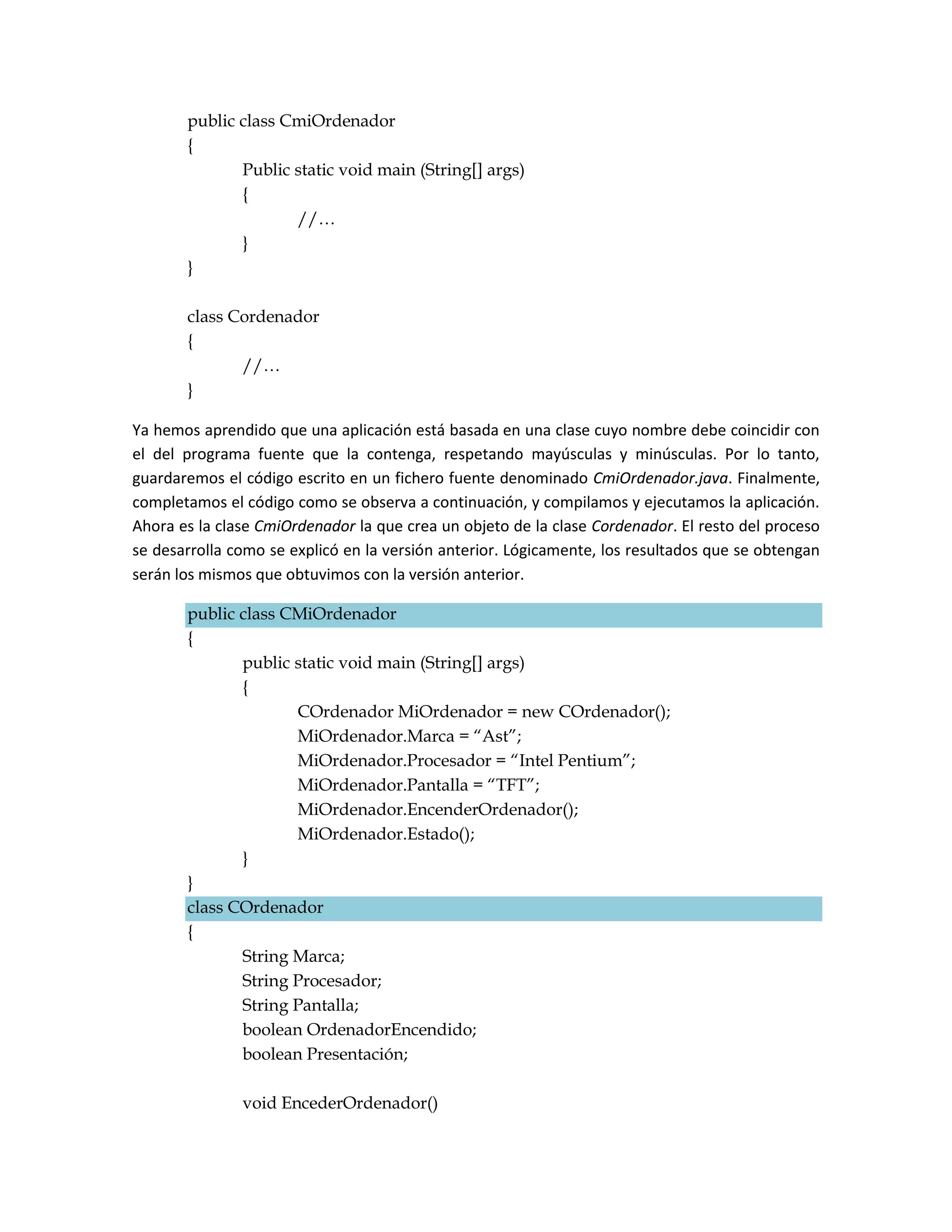 public class CmiOrdenador
       {
              Public static void main (String[] args)
              {
                     //…
              }
       }

       class Cordenador
       {
              //…
       }

Ya hemos aprendido que una aplicación está basada en una clase cuyo nombre debe coincidir con
el del programa fuente que la contenga, respetando mayúsculas y minúsculas. Por lo tanto,
guardaremos el código escrito en un fichero fuente denominado CmiOrdenador.java. Finalmente,
completamos el código como se observa a continuación, y compilamos y ejecutamos la aplicación.
Ahora es la clase CmiOrdenador la que crea un objeto de la clase Cordenador. El resto del proceso
se desarrolla como se explicó en la versión anterior. Lógicamente, los resultados que se obtengan
serán los mismos que obtuvimos con la versión anterior.

       public class CMiOrdenador
       {
              public static void main (String[] args)
              {
                     COrdenador MiOrdenador = new COrdenador();
                     MiOrdenador.Marca = “Ast”;
                     MiOrdenador.Procesador = “Intel Pentium”;
                     MiOrdenador.Pantalla = “TFT”;
                     MiOrdenador.EncenderOrdenador();
                     MiOrdenador.Estado();
              }
       }
       class COrdenador
       {
              String Marca;
              String Procesador;
              String Pantalla;
              boolean OrdenadorEncendido;
              boolean Presentación;

               void EncederOrdenador()
 