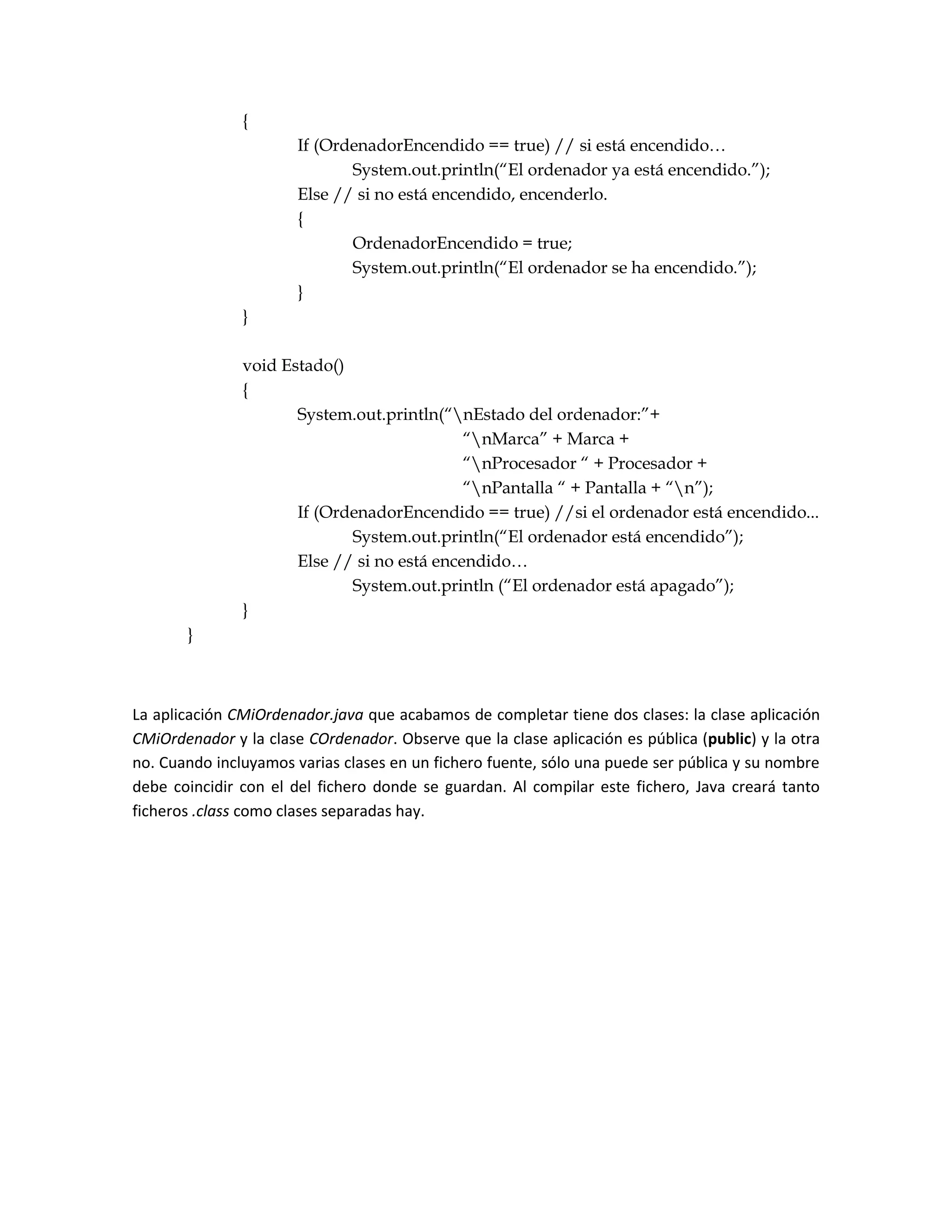 {
                       If (OrdenadorEncendido == true) // si está encendido…
                              System.out.println(“El ordenador ya está encendido.”);
                       Else // si no está encendido, encenderlo.
                       {
                              OrdenadorEncendido = true;
                              System.out.println(“El ordenador se ha encendido.”);
                       }
               }

               void Estado()
               {
                      System.out.println(“nEstado del ordenador:”+
                                             “nMarca” + Marca +
                                             “nProcesador “ + Procesador +
                                             “nPantalla “ + Pantalla + “n”);
                      If (OrdenadorEncendido == true) //si el ordenador está encendido...
                             System.out.println(“El ordenador está encendido”);
                      Else // si no está encendido…
                             System.out.println (“El ordenador está apagado”);
               }
       }



La aplicación CMiOrdenador.java que acabamos de completar tiene dos clases: la clase aplicación
CMiOrdenador y la clase COrdenador. Observe que la clase aplicación es pública (public) y la otra
no. Cuando incluyamos varias clases en un fichero fuente, sólo una puede ser pública y su nombre
debe coincidir con el del fichero donde se guardan. Al compilar este fichero, Java creará tanto
ficheros .class como clases separadas hay.
 