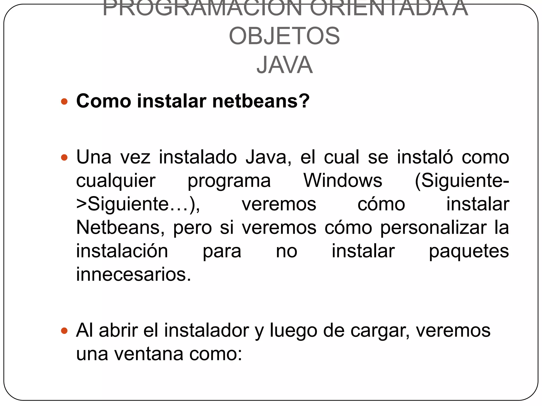PROGRAMACIÓN ORIENTADA A
            OBJETOS
              JAVA
 Como instalar netbeans?


 Una vez instalado Java, el cual se instaló como
 cualquier   programa     Windows     (Siguiente-
 >Siguiente…),     veremos      cómo      instalar
 Netbeans, pero si veremos cómo personalizar la
 instalación   para    no    instalar   paquetes
 innecesarios.

 Al abrir el instalador y luego de cargar, veremos
 una ventana como:
 