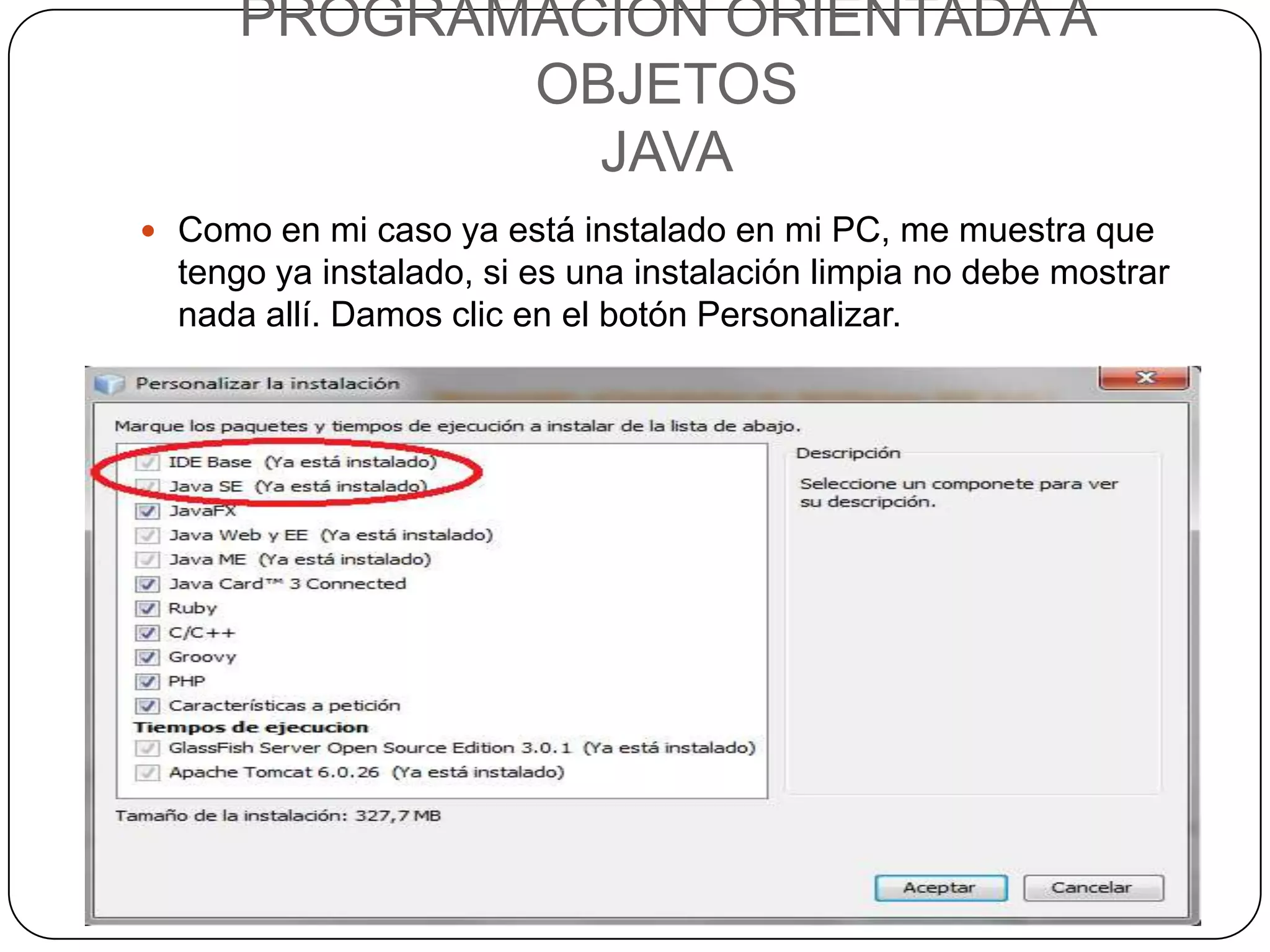 PROGRAMACIÓN ORIENTADA A
            OBJETOS
              JAVA
 Como en mi caso ya está instalado en mi PC, me muestra que
  tengo ya instalado, si es una instalación limpia no debe mostrar
  nada allí. Damos clic en el botón Personalizar.
 