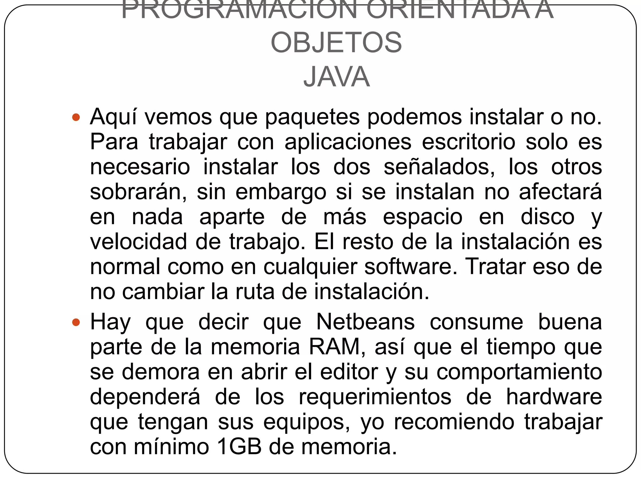 PROGRAMACIÓN ORIENTADA A
           OBJETOS
             JAVA
 Aquí vemos que paquetes podemos instalar o no.
  Para trabajar con aplicaciones escritorio solo es
  necesario instalar los dos señalados, los otros
  sobrarán, sin embargo si se instalan no afectará
  en nada aparte de más espacio en disco y
  velocidad de trabajo. El resto de la instalación es
  normal como en cualquier software. Tratar eso de
  no cambiar la ruta de instalación.
 Hay que decir que Netbeans consume buena
  parte de la memoria RAM, así que el tiempo que
  se demora en abrir el editor y su comportamiento
  dependerá de los requerimientos de hardware
  que tengan sus equipos, yo recomiendo trabajar
  con mínimo 1GB de memoria.
 