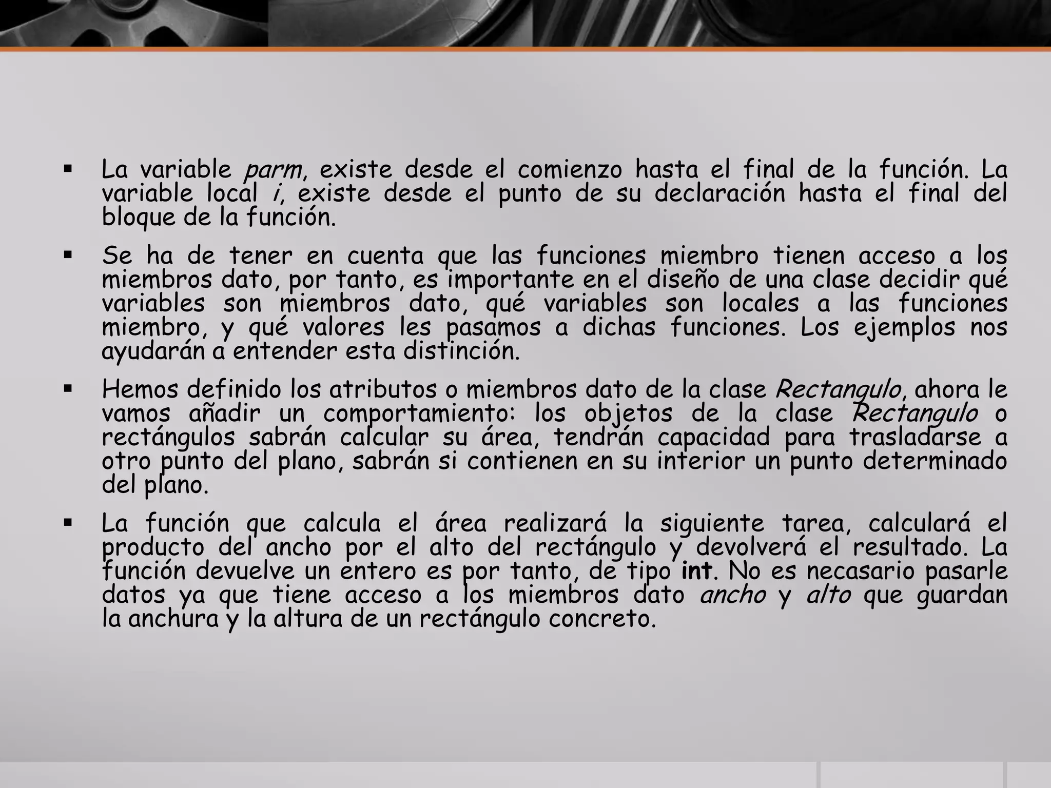  La variable parm, existe desde el comienzo hasta el final de la función. La
variable local i, existe desde el punto de su declaración hasta el final del
bloque de la función.
 Se ha de tener en cuenta que las funciones miembro tienen acceso a los
miembros dato, por tanto, es importante en el diseño de una clase decidir qué
variables son miembros dato, qué variables son locales a las funciones
miembro, y qué valores les pasamos a dichas funciones. Los ejemplos nos
ayudarán a entender esta distinción.
 Hemos definido los atributos o miembros dato de la clase Rectangulo, ahora le
vamos añadir un comportamiento: los objetos de la clase Rectangulo o
rectángulos sabrán calcular su área, tendrán capacidad para trasladarse a
otro punto del plano, sabrán si contienen en su interior un punto determinado
del plano.
 La función que calcula el área realizará la siguiente tarea, calculará el
producto del ancho por el alto del rectángulo y devolverá el resultado. La
función devuelve un entero es por tanto, de tipo int. No es necasario pasarle
datos ya que tiene acceso a los miembros dato ancho y alto que guardan
la anchura y la altura de un rectángulo concreto.
 
