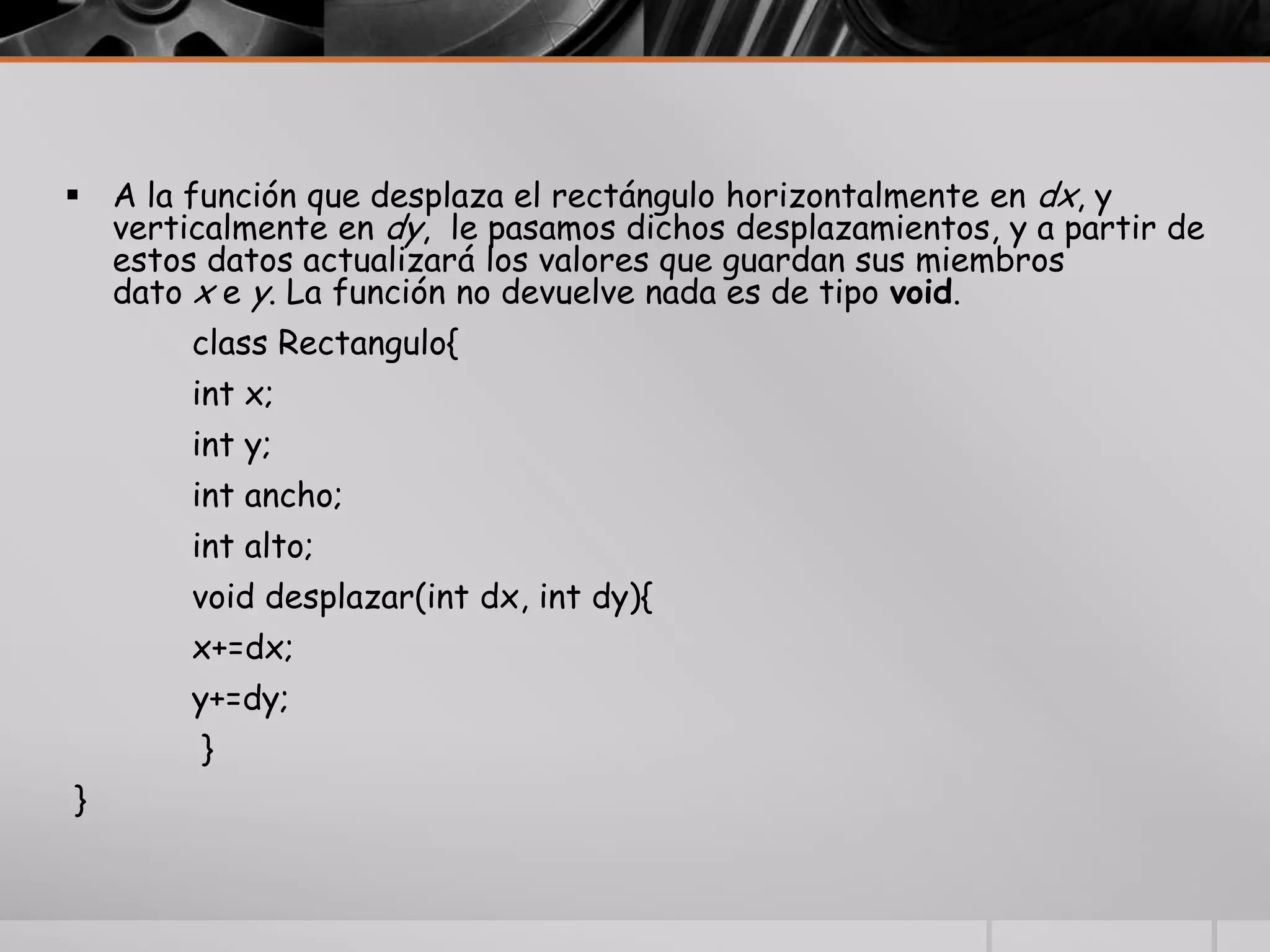  A la función que desplaza el rectángulo horizontalmente en dx, y
verticalmente en dy, le pasamos dichos desplazamientos, y a partir de
estos datos actualizará los valores que guardan sus miembros
dato x e y. La función no devuelve nada es de tipo void.
class Rectangulo{
int x;
int y;
int ancho;
int alto;
void desplazar(int dx, int dy){
x+=dx;
y+=dy;
}
}
 