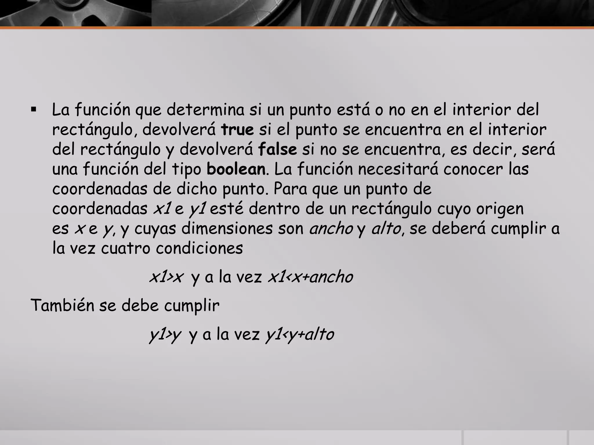  La función que determina si un punto está o no en el interior del
rectángulo, devolverá true si el punto se encuentra en el interior
del rectángulo y devolverá false si no se encuentra, es decir, será
una función del tipo boolean. La función necesitará conocer las
coordenadas de dicho punto. Para que un punto de
coordenadas x1 e y1 esté dentro de un rectángulo cuyo origen
es x e y, y cuyas dimensiones son ancho y alto, se deberá cumplir a
la vez cuatro condiciones
x1>x y a la vez x1<x+ancho
También se debe cumplir
y1>y y a la vez y1<y+alto
 
