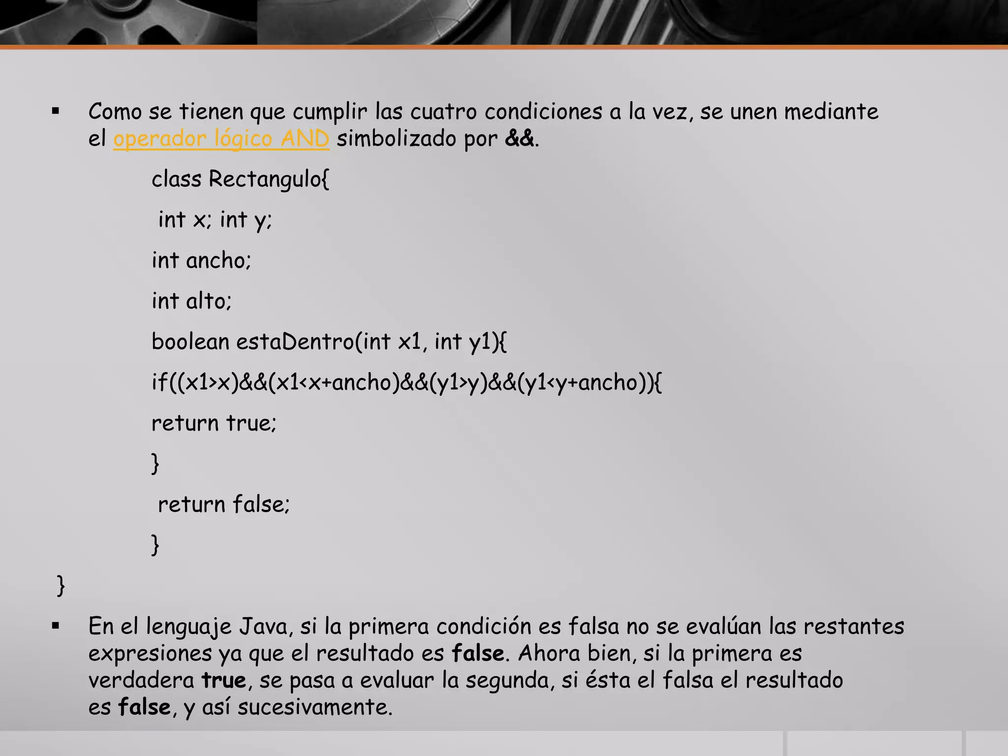  Como se tienen que cumplir las cuatro condiciones a la vez, se unen mediante
el operador lógico AND simbolizado por &&.
class Rectangulo{
int x; int y;
int ancho;
int alto;
boolean estaDentro(int x1, int y1){
if((x1>x)&&(x1<x+ancho)&&(y1>y)&&(y1<y+ancho)){
return true;
}
return false;
}
}
 En el lenguaje Java, si la primera condición es falsa no se evalúan las restantes
expresiones ya que el resultado es false. Ahora bien, si la primera es
verdadera true, se pasa a evaluar la segunda, si ésta el falsa el resultado
es false, y así sucesivamente.
 