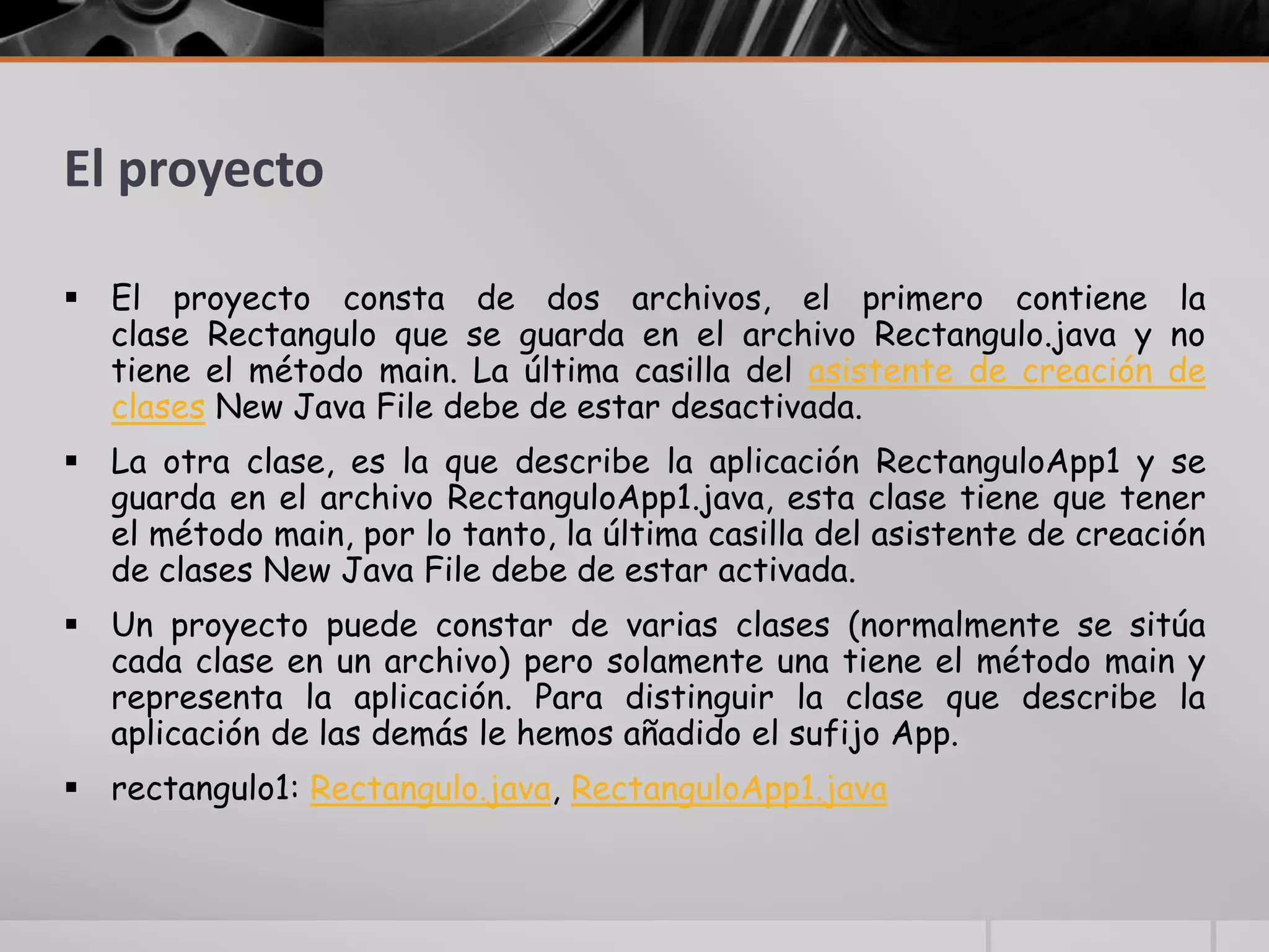El proyecto
 El proyecto consta de dos archivos, el primero contiene la
clase Rectangulo que se guarda en el archivo Rectangulo.java y no
tiene el método main. La última casilla del asistente de creación de
clases New Java File debe de estar desactivada.
 La otra clase, es la que describe la aplicación RectanguloApp1 y se
guarda en el archivo RectanguloApp1.java, esta clase tiene que tener
el método main, por lo tanto, la última casilla del asistente de creación
de clases New Java File debe de estar activada.
 Un proyecto puede constar de varias clases (normalmente se sitúa
cada clase en un archivo) pero solamente una tiene el método main y
representa la aplicación. Para distinguir la clase que describe la
aplicación de las demás le hemos añadido el sufijo App.
 rectangulo1: Rectangulo.java, RectanguloApp1.java
 