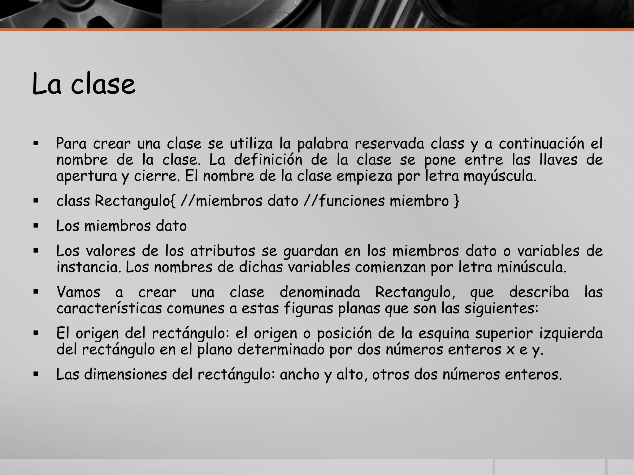 La clase
 Para crear una clase se utiliza la palabra reservada class y a continuación el
nombre de la clase. La definición de la clase se pone entre las llaves de
apertura y cierre. El nombre de la clase empieza por letra mayúscula.
 class Rectangulo{ //miembros dato //funciones miembro }
 Los miembros dato
 Los valores de los atributos se guardan en los miembros dato o variables de
instancia. Los nombres de dichas variables comienzan por letra minúscula.
 Vamos a crear una clase denominada Rectangulo, que describa las
características comunes a estas figuras planas que son las siguientes:
 El origen del rectángulo: el origen o posición de la esquina superior izquierda
del rectángulo en el plano determinado por dos números enteros x e y.
 Las dimensiones del rectángulo: ancho y alto, otros dos números enteros.
 