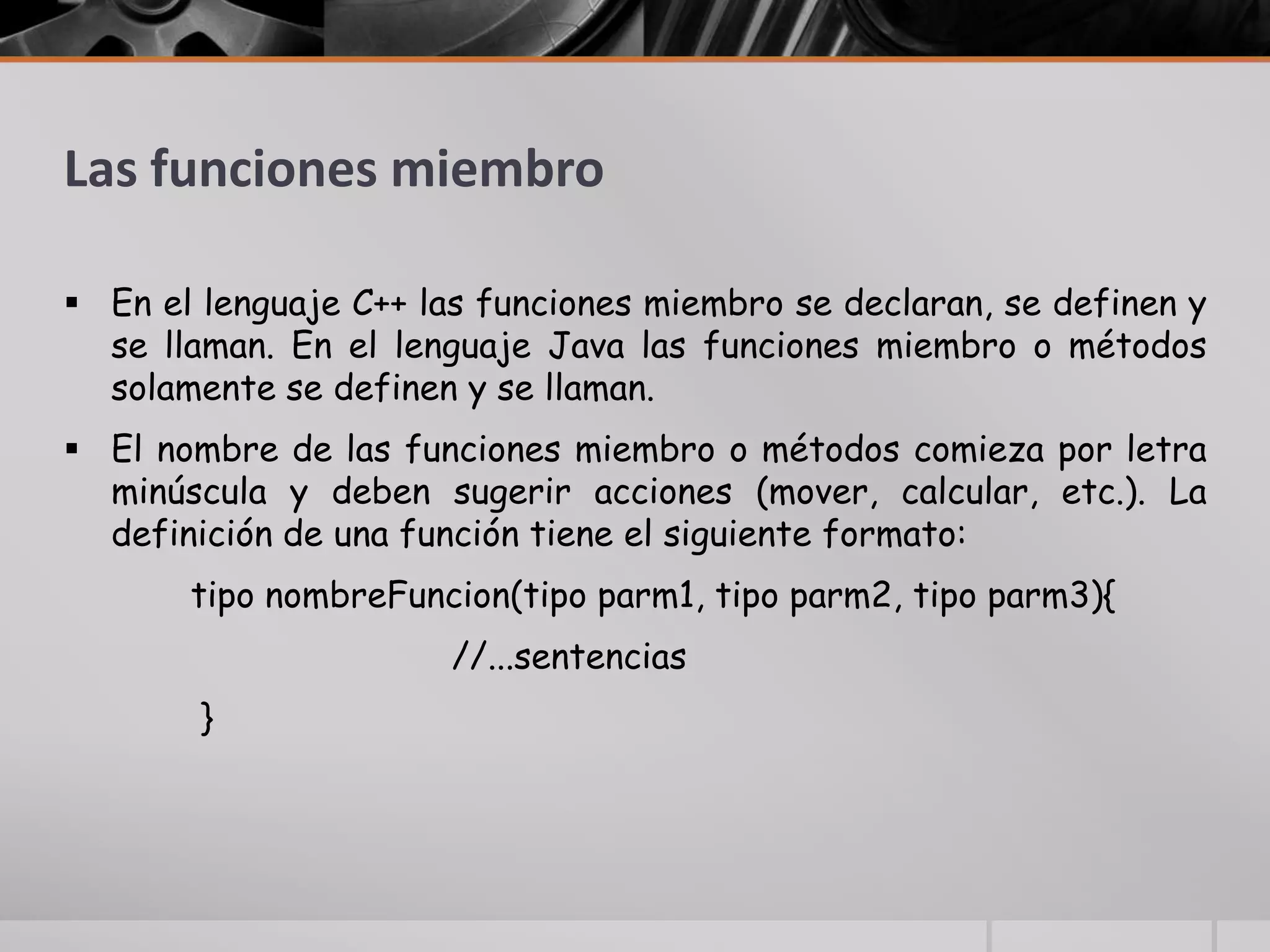Las funciones miembro
 En el lenguaje C++ las funciones miembro se declaran, se definen y
se llaman. En el lenguaje Java las funciones miembro o métodos
solamente se definen y se llaman.
 El nombre de las funciones miembro o métodos comieza por letra
minúscula y deben sugerir acciones (mover, calcular, etc.). La
definición de una función tiene el siguiente formato:
tipo nombreFuncion(tipo parm1, tipo parm2, tipo parm3){
//...sentencias
}
 