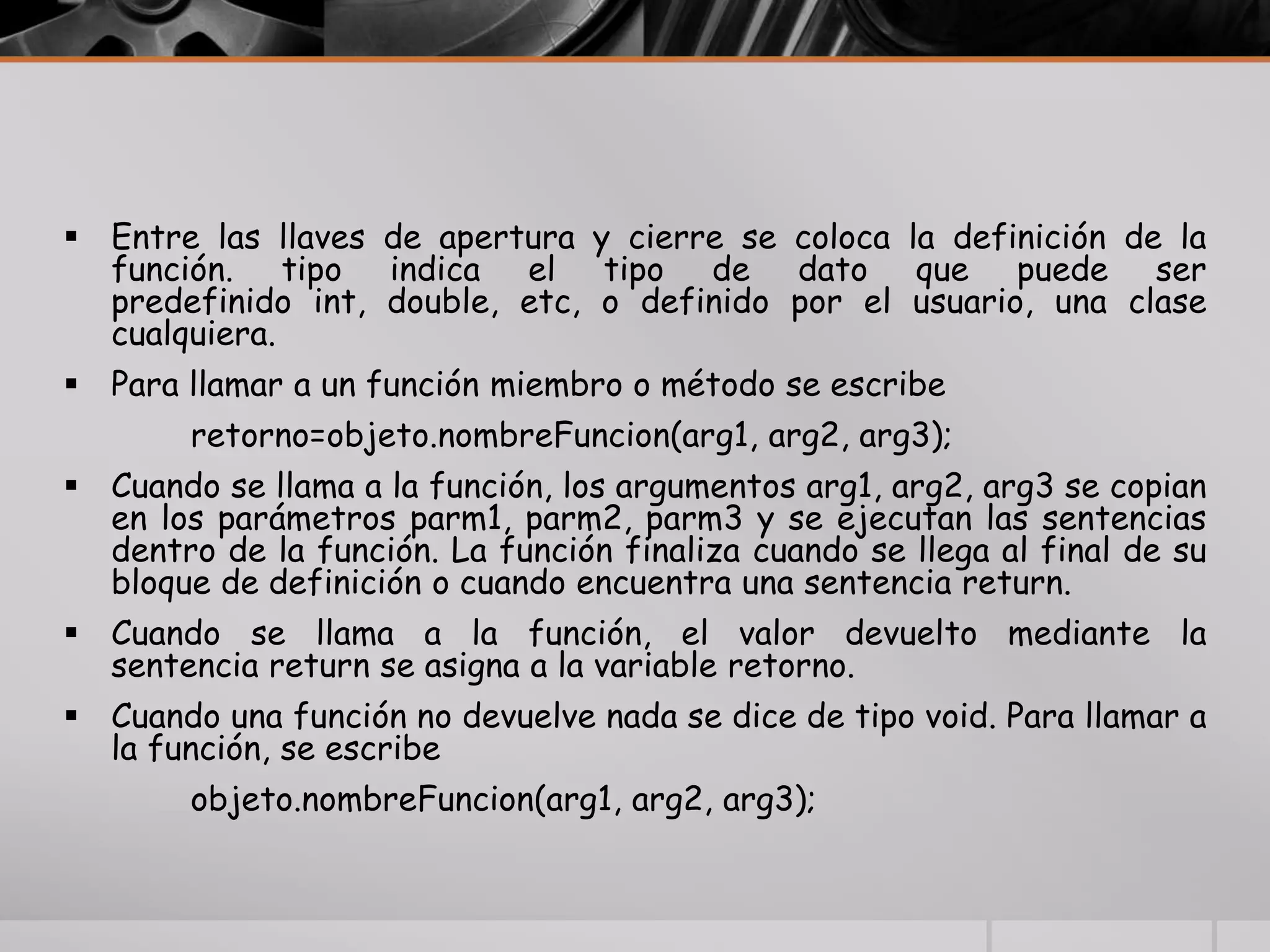  Entre las llaves de apertura y cierre se coloca la definición de la
función. tipo indica el tipo de dato que puede ser
predefinido int, double, etc, o definido por el usuario, una clase
cualquiera.
 Para llamar a un función miembro o método se escribe
retorno=objeto.nombreFuncion(arg1, arg2, arg3);
 Cuando se llama a la función, los argumentos arg1, arg2, arg3 se copian
en los parámetros parm1, parm2, parm3 y se ejecutan las sentencias
dentro de la función. La función finaliza cuando se llega al final de su
bloque de definición o cuando encuentra una sentencia return.
 Cuando se llama a la función, el valor devuelto mediante la
sentencia return se asigna a la variable retorno.
 Cuando una función no devuelve nada se dice de tipo void. Para llamar a
la función, se escribe
objeto.nombreFuncion(arg1, arg2, arg3);
 