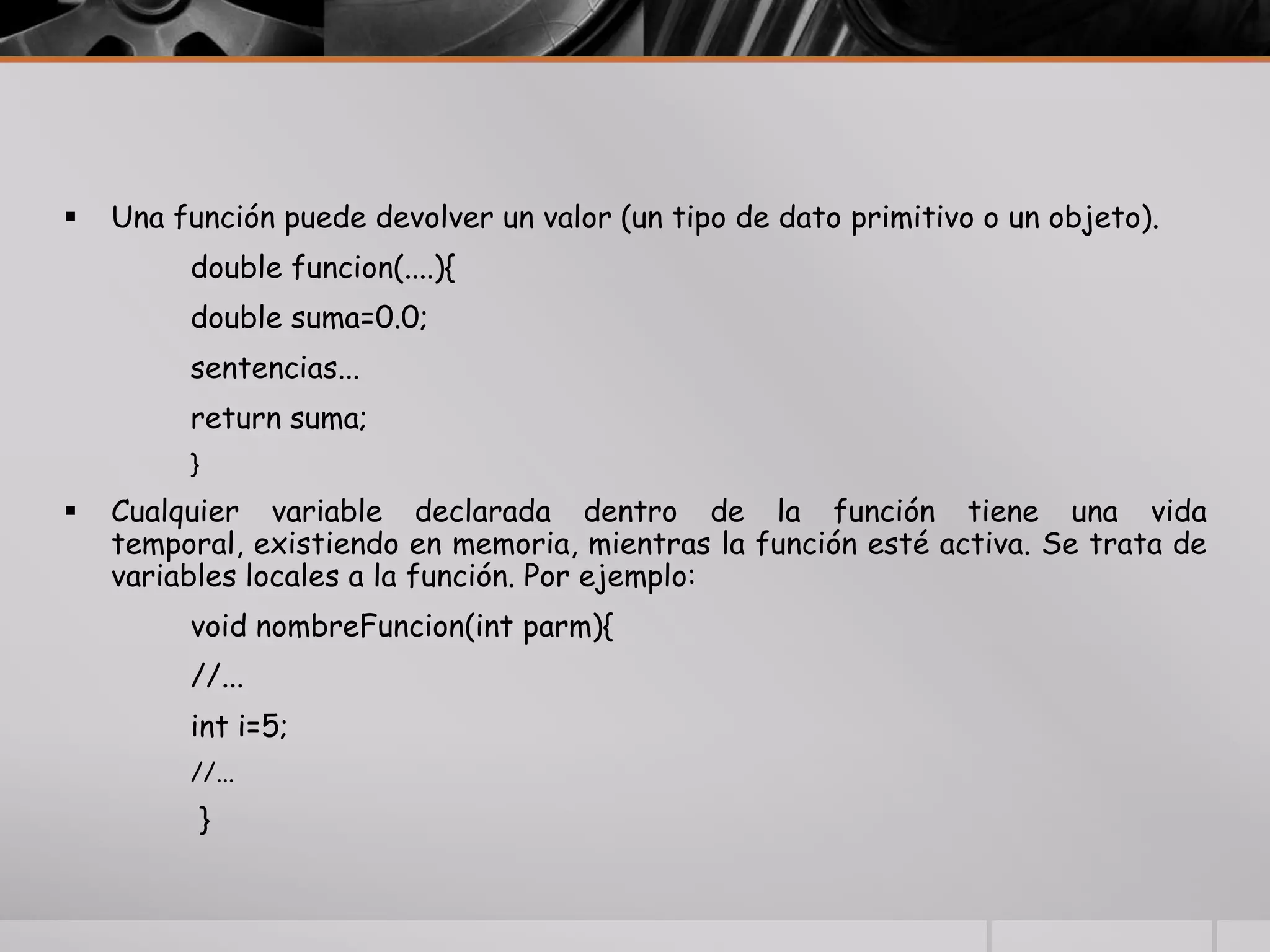  Una función puede devolver un valor (un tipo de dato primitivo o un objeto).
double funcion(....){
double suma=0.0;
sentencias...
return suma;
}
 Cualquier variable declarada dentro de la función tiene una vida
temporal, existiendo en memoria, mientras la función esté activa. Se trata de
variables locales a la función. Por ejemplo:
void nombreFuncion(int parm){
//...
int i=5;
//...
}
 