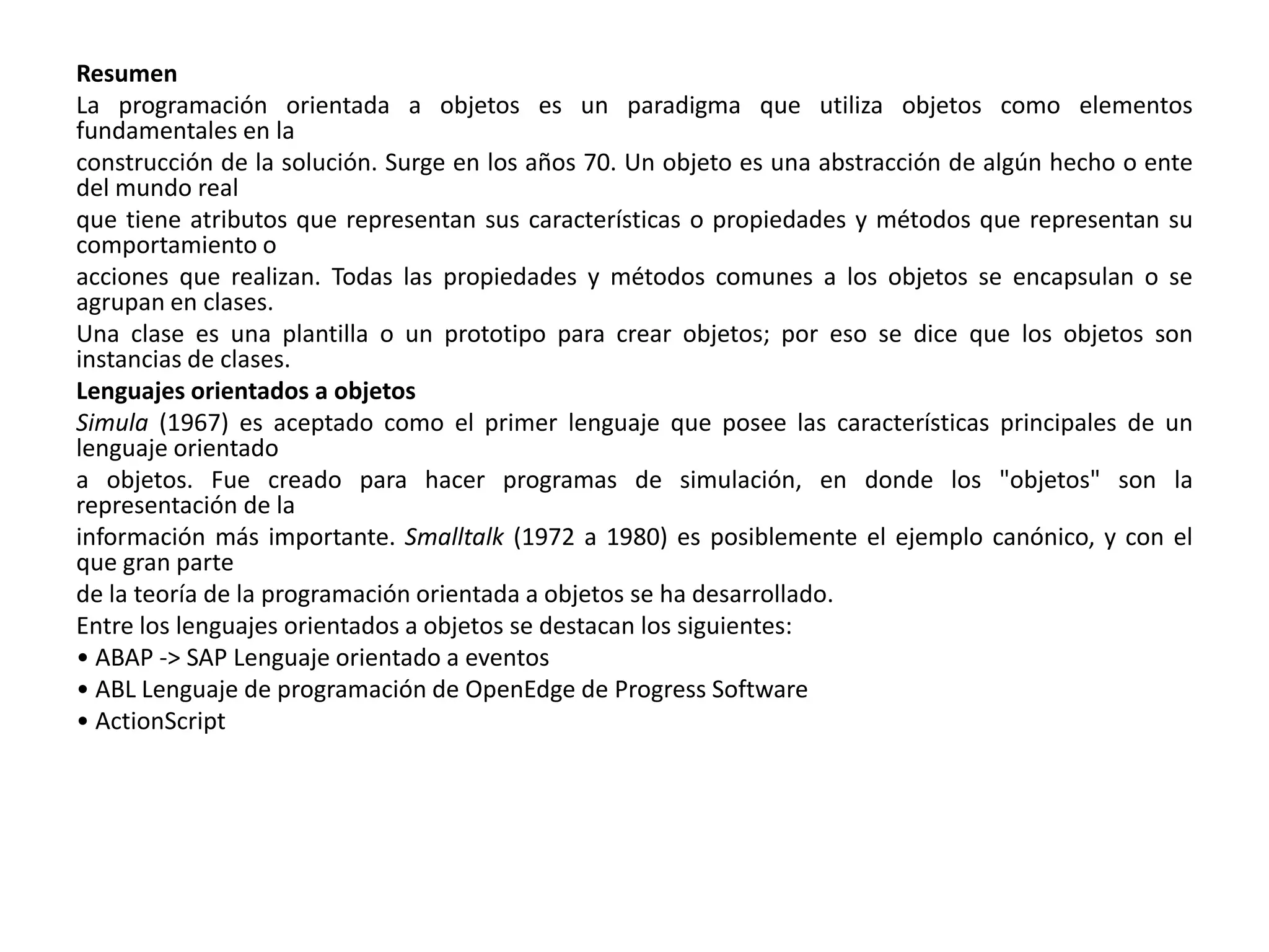 Resumen
La programación orientada a objetos es un paradigma que utiliza objetos como elementos
fundamentales en la
construcción de la solución. Surge en los años 70. Un objeto es una abstracción de algún hecho o ente
del mundo real
que tiene atributos que representan sus características o propiedades y métodos que representan su
comportamiento o
acciones que realizan. Todas las propiedades y métodos comunes a los objetos se encapsulan o se
agrupan en clases.
Una clase es una plantilla o un prototipo para crear objetos; por eso se dice que los objetos son
instancias de clases.
Lenguajes orientados a objetos
Simula (1967) es aceptado como el primer lenguaje que posee las características principales de un
lenguaje orientado
a objetos. Fue creado para hacer programas de simulación, en donde los "objetos" son la
representación de la
información más importante. Smalltalk (1972 a 1980) es posiblemente el ejemplo canónico, y con el
que gran parte
de la teoría de la programación orientada a objetos se ha desarrollado.
Entre los lenguajes orientados a objetos se destacan los siguientes:
• ABAP -> SAP Lenguaje orientado a eventos
• ABL Lenguaje de programación de OpenEdge de Progress Software
• ActionScript
 