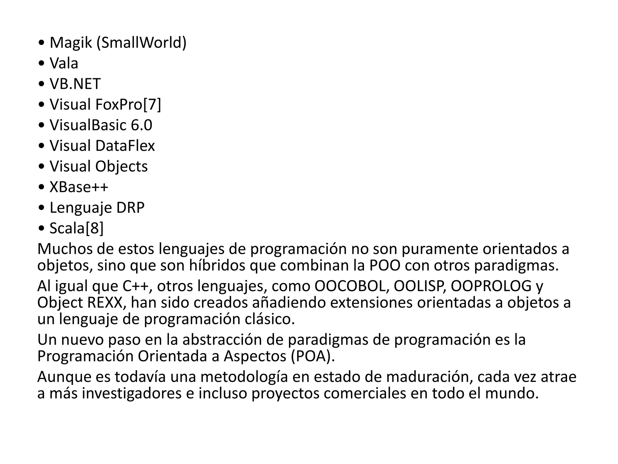 • Magik (SmallWorld)
• Vala
• VB.NET
• Visual FoxPro[7]
• VisualBasic 6.0
• Visual DataFlex
• Visual Objects
• XBase++
• Lenguaje DRP
• Scala[8]
Muchos de estos lenguajes de programación no son puramente orientados a
objetos, sino que son híbridos que combinan la POO con otros paradigmas.
Al igual que C++, otros lenguajes, como OOCOBOL, OOLISP, OOPROLOG y
Object REXX, han sido creados añadiendo extensiones orientadas a objetos a
un lenguaje de programación clásico.
Un nuevo paso en la abstracción de paradigmas de programación es la
Programación Orientada a Aspectos (POA).
Aunque es todavía una metodología en estado de maduración, cada vez atrae
a más investigadores e incluso proyectos comerciales en todo el mundo.
 