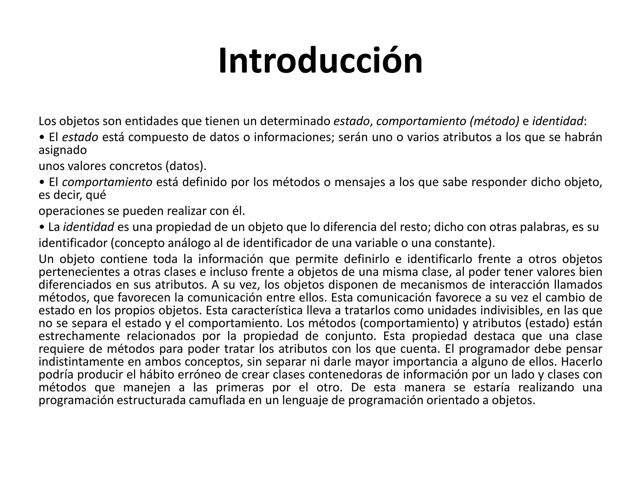 Introducción
Los objetos son entidades que tienen un determinado estado, comportamiento (método) e identidad:
• El estado está compuesto de datos o informaciones; serán uno o varios atributos a los que se habrán
asignado
unos valores concretos (datos).
• El comportamiento está definido por los métodos o mensajes a los que sabe responder dicho objeto,
es decir, qué
operaciones se pueden realizar con él.
• La identidad es una propiedad de un objeto que lo diferencia del resto; dicho con otras palabras, es su
identificador (concepto análogo al de identificador de una variable o una constante).
Un objeto contiene toda la información que permite definirlo e identificarlo frente a otros objetos
pertenecientes a otras clases e incluso frente a objetos de una misma clase, al poder tener valores bien
diferenciados en sus atributos. A su vez, los objetos disponen de mecanismos de interacción llamados
métodos, que favorecen la comunicación entre ellos. Esta comunicación favorece a su vez el cambio de
estado en los propios objetos. Esta característica lleva a tratarlos como unidades indivisibles, en las que
no se separa el estado y el comportamiento. Los métodos (comportamiento) y atributos (estado) están
estrechamente relacionados por la propiedad de conjunto. Esta propiedad destaca que una clase
requiere de métodos para poder tratar los atributos con los que cuenta. El programador debe pensar
indistintamente en ambos conceptos, sin separar ni darle mayor importancia a alguno de ellos. Hacerlo
podría producir el hábito erróneo de crear clases contenedoras de información por un lado y clases con
métodos que manejen a las primeras por el otro. De esta manera se estaría realizando una
programación estructurada camuflada en un lenguaje de programación orientado a objetos.
 