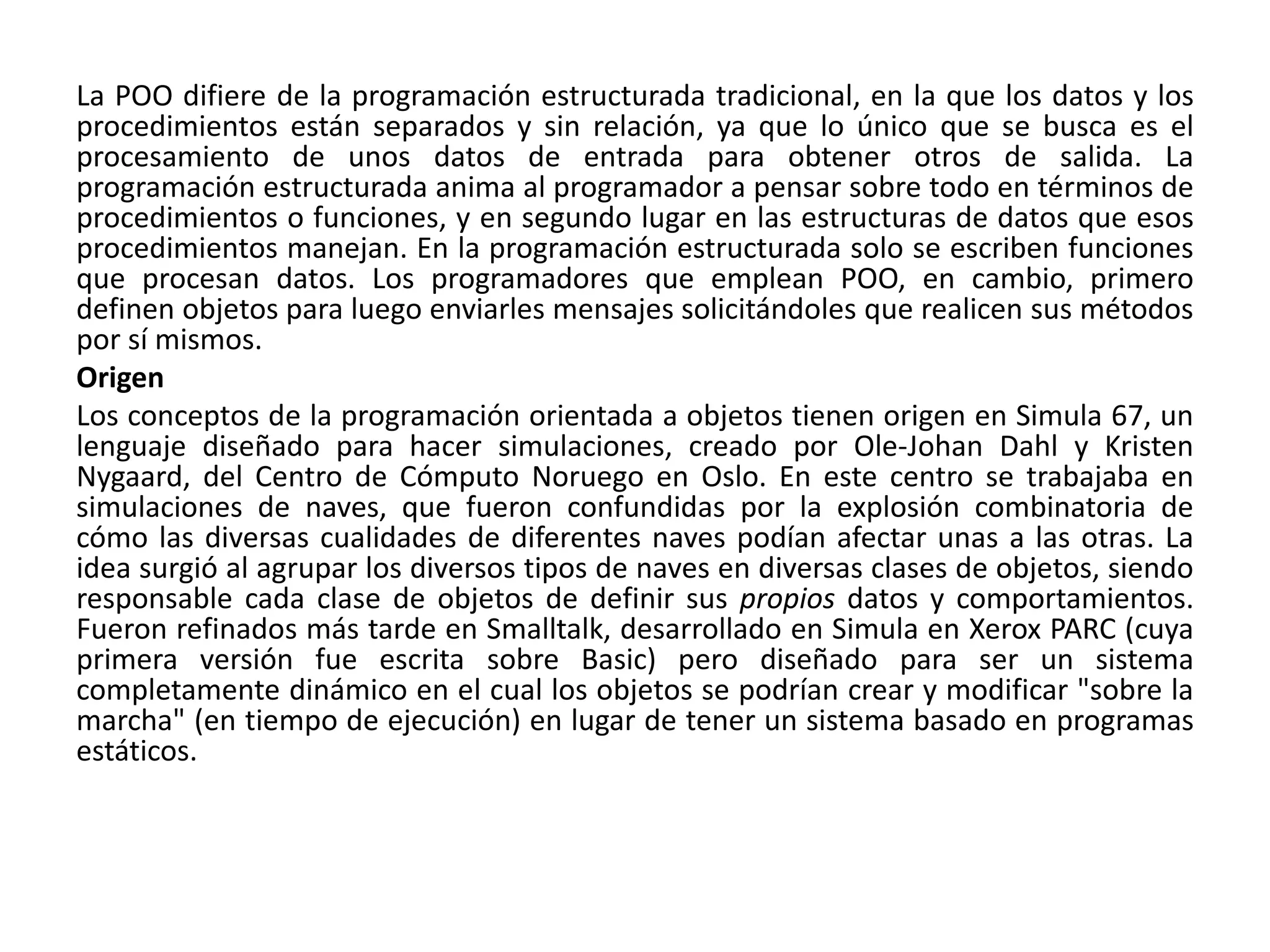 La POO difiere de la programación estructurada tradicional, en la que los datos y los
procedimientos están separados y sin relación, ya que lo único que se busca es el
procesamiento de unos datos de entrada para obtener otros de salida. La
programación estructurada anima al programador a pensar sobre todo en términos de
procedimientos o funciones, y en segundo lugar en las estructuras de datos que esos
procedimientos manejan. En la programación estructurada solo se escriben funciones
que procesan datos. Los programadores que emplean POO, en cambio, primero
definen objetos para luego enviarles mensajes solicitándoles que realicen sus métodos
por sí mismos.
Origen
Los conceptos de la programación orientada a objetos tienen origen en Simula 67, un
lenguaje diseñado para hacer simulaciones, creado por Ole-Johan Dahl y Kristen
Nygaard, del Centro de Cómputo Noruego en Oslo. En este centro se trabajaba en
simulaciones de naves, que fueron confundidas por la explosión combinatoria de
cómo las diversas cualidades de diferentes naves podían afectar unas a las otras. La
idea surgió al agrupar los diversos tipos de naves en diversas clases de objetos, siendo
responsable cada clase de objetos de definir sus propios datos y comportamientos.
Fueron refinados más tarde en Smalltalk, desarrollado en Simula en Xerox PARC (cuya
primera versión fue escrita sobre Basic) pero diseñado para ser un sistema
completamente dinámico en el cual los objetos se podrían crear y modificar "sobre la
marcha" (en tiempo de ejecución) en lugar de tener un sistema basado en programas
estáticos.
 
