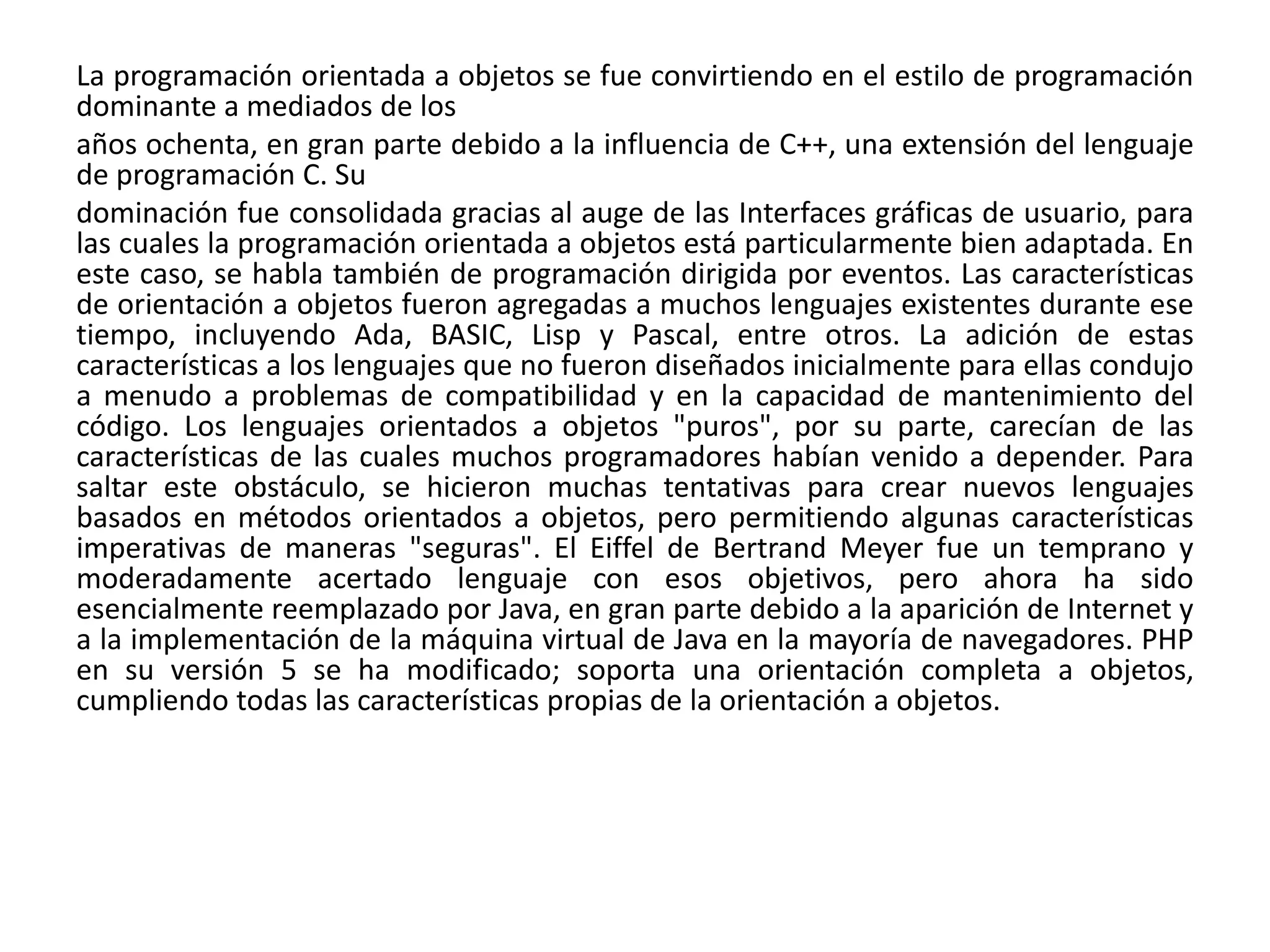 La programación orientada a objetos se fue convirtiendo en el estilo de programación
dominante a mediados de los
años ochenta, en gran parte debido a la influencia de C++, una extensión del lenguaje
de programación C. Su
dominación fue consolidada gracias al auge de las Interfaces gráficas de usuario, para
las cuales la programación orientada a objetos está particularmente bien adaptada. En
este caso, se habla también de programación dirigida por eventos. Las características
de orientación a objetos fueron agregadas a muchos lenguajes existentes durante ese
tiempo, incluyendo Ada, BASIC, Lisp y Pascal, entre otros. La adición de estas
características a los lenguajes que no fueron diseñados inicialmente para ellas condujo
a menudo a problemas de compatibilidad y en la capacidad de mantenimiento del
código. Los lenguajes orientados a objetos "puros", por su parte, carecían de las
características de las cuales muchos programadores habían venido a depender. Para
saltar este obstáculo, se hicieron muchas tentativas para crear nuevos lenguajes
basados en métodos orientados a objetos, pero permitiendo algunas características
imperativas de maneras "seguras". El Eiffel de Bertrand Meyer fue un temprano y
moderadamente acertado lenguaje con esos objetivos, pero ahora ha sido
esencialmente reemplazado por Java, en gran parte debido a la aparición de Internet y
a la implementación de la máquina virtual de Java en la mayoría de navegadores. PHP
en su versión 5 se ha modificado; soporta una orientación completa a objetos,
cumpliendo todas las características propias de la orientación a objetos.
 