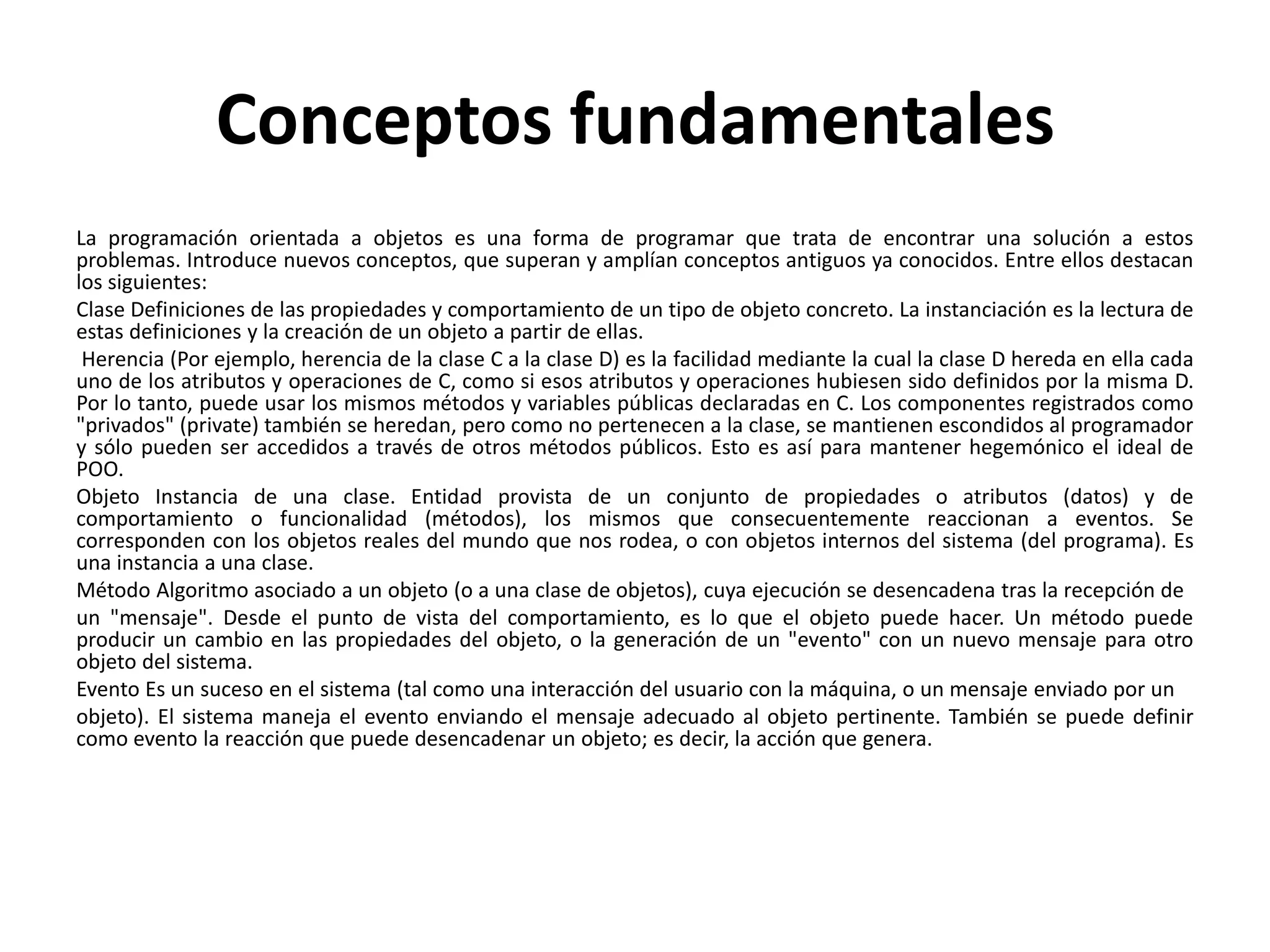Conceptos fundamentales
La programación orientada a objetos es una forma de programar que trata de encontrar una solución a estos
problemas. Introduce nuevos conceptos, que superan y amplían conceptos antiguos ya conocidos. Entre ellos destacan
los siguientes:
Clase Definiciones de las propiedades y comportamiento de un tipo de objeto concreto. La instanciación es la lectura de
estas definiciones y la creación de un objeto a partir de ellas.
Herencia (Por ejemplo, herencia de la clase C a la clase D) es la facilidad mediante la cual la clase D hereda en ella cada
uno de los atributos y operaciones de C, como si esos atributos y operaciones hubiesen sido definidos por la misma D.
Por lo tanto, puede usar los mismos métodos y variables públicas declaradas en C. Los componentes registrados como
"privados" (private) también se heredan, pero como no pertenecen a la clase, se mantienen escondidos al programador
y sólo pueden ser accedidos a través de otros métodos públicos. Esto es así para mantener hegemónico el ideal de
POO.
Objeto Instancia de una clase. Entidad provista de un conjunto de propiedades o atributos (datos) y de
comportamiento o funcionalidad (métodos), los mismos que consecuentemente reaccionan a eventos. Se
corresponden con los objetos reales del mundo que nos rodea, o con objetos internos del sistema (del programa). Es
una instancia a una clase.
Método Algoritmo asociado a un objeto (o a una clase de objetos), cuya ejecución se desencadena tras la recepción de
un "mensaje". Desde el punto de vista del comportamiento, es lo que el objeto puede hacer. Un método puede
producir un cambio en las propiedades del objeto, o la generación de un "evento" con un nuevo mensaje para otro
objeto del sistema.
Evento Es un suceso en el sistema (tal como una interacción del usuario con la máquina, o un mensaje enviado por un
objeto). El sistema maneja el evento enviando el mensaje adecuado al objeto pertinente. También se puede definir
como evento la reacción que puede desencadenar un objeto; es decir, la acción que genera.
 